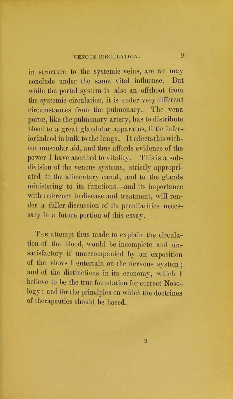 in structure to the systemic veins, are we may conclude under the same vital influence. But while the portal system is also an offshoot from the systemic circulation, it is under very different circumstances from the pulmonary. The vena portoe, like the pulmonary artery, has to distribute blood to a great glandular apparatus, little infer- ior indeed in bulk to the lungs. It effects this with- out muscular aid, and thus affords evidence of the power I have ascribed to vitality. This is a sub- division of the venous systems, strictly appropri- ated to the alimentary canal, and to the glands ministering to its functions—and its importance with reference to disease and treatment, will ren- der a fuller discussion of its peculiarities neces- sary in a future portion of this essay. The attempt thus made to explain the circula- tion of the blood, would be incomplete and un- satisfactory if unaccompanied by an exposition of the views I entertain on the nervous system; and of the distinctions in its economy, which I believe to be the true foundation for correct Noso- logy ; and for the principles on which the doctrines of therapeutics should be based. B