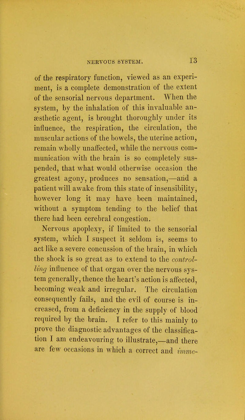 of the respiratory function, viewed as an experi- ment, is a complete demonstration of the extent of the sensorial nervous department. When the system, by the inhalation of this invaluable an- aesthetic agent, is brought thoroughly under its influence, the respiration, the circulation, the muscular actions of the bowels, the uterine action, remain wholly unaffected, while the nervous com- munication with the brain is so completely sus- pended, that what would otherwise occasion the greatest agony, produces no sensation,—arid a patient will awake from this state of insensibility, however long it may have been maintained, without a symptom tending to the belief that there had been cerebral congestion. Nervous apoplexy, if limited to the sensorial system, which I suspect it seldom is, seems to act like a severe concussion of the brain, in which the shock is so great as to extend to the control- ling influence of that organ over the nervous sys- tem generally, thence the heart's action is affected, becoming weak and irregular. The circulation consequently fails, and the evil of course is in- creased, from a deficiency in the supply of blood required by the brain. I refer to this mainly to prove the diagnostic advantages of the classifica- tion I am endeavouring to illustrate,—and there are few occasions in which a correct and imme-