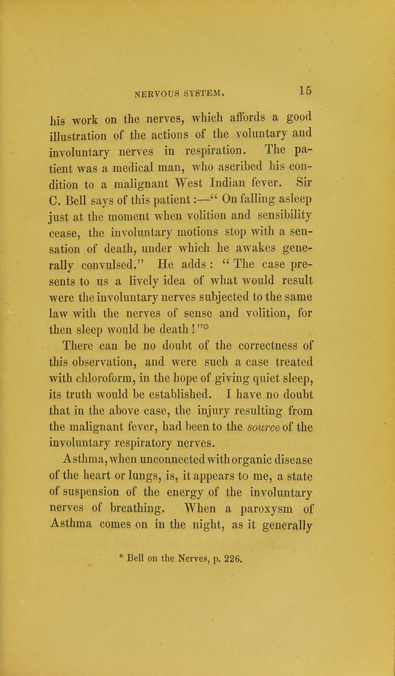 his work on the nerves, which affords a good illustration of the actions of the voluntary and involuntary nerves in respiration. The pa- tient was a medical man, who ascribed his con- dition to a malignant West Indian fever. Sir C. Bell says of this patient:— On falling asleep just at the moment when volition and sensibility cease, the involuntary motions stop with a sen- sation of death, under which he awakes gene- rally convulsed. He adds :  The case pre- sents to us a lively idea of what would result were the involuntary nerves subjected to the same law with the nerves of sense and volition, for then sleep would be death! There can be no doubt of the correctness of this observation, and were such a case treated with chloroform, in the hope of giving quiet sleep, its truth would be established. I have no doubt that in the above case, the injury resulting from the malignant fever, had been to the source of the involuntary respiratory nerves. Asthma, when unconnected with organic disease of the heart or lungs, is, it appears to me, a state of suspension of the energy of the involuntary nerves of breathing. When a paroxysm of Asthma comes on in the night, as it generally * Bell on the Nerves, p. 226.