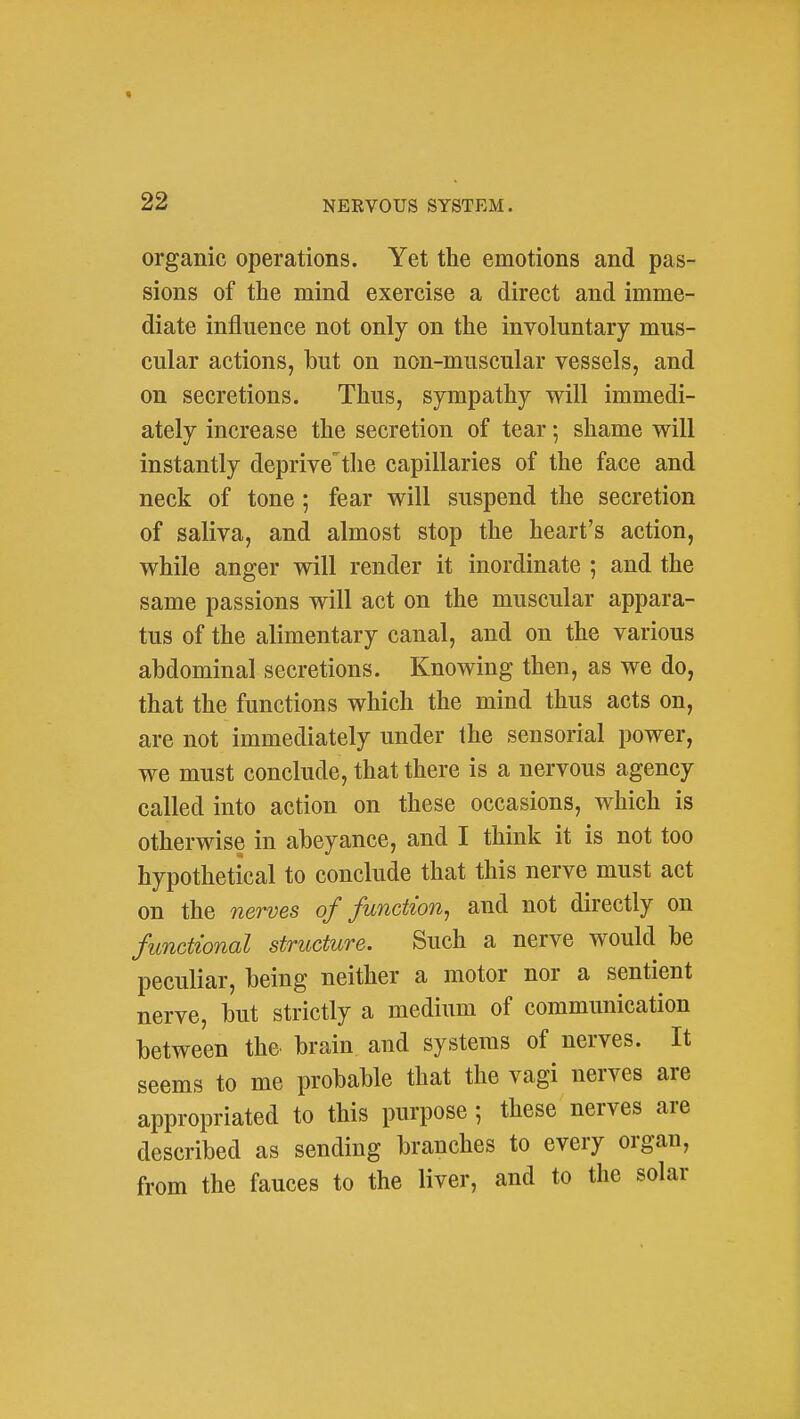 * 22 NERVOUS SYSTEM. organic operations. Yet the emotions and pas- sions of the mind exercise a direct and imme- diate influence not only on the involuntary mus- cular actions, but on non-muscular vessels, and on secretions. Thus, sympathy will immedi- ately increase the secretion of tear; shame will instantly deprivethe capillaries of the face and neck of tone; fear will suspend the secretion of saliva, and almost stop the heart's action, while anger will render it inordinate ; and the same passions will act on the muscular appara- tus of the alimentary canal, and on the various abdominal secretions. Knowing then, as we do, that the functions which the mind thus acts on, are not immediately under the sensorial power, we must conclude, that there is a nervous agency called into action on these occasions, which is otherwise in abeyance, and I think it is not too hypothetical to conclude that this nerve must act on the nerves of function^ and not directly on functional structure. Such a nerve would be peculiar, being neither a motor nor a sentient nerve, but strictly a medium of communication between the brain and systems of nerves. It seems to me probable that the vagi nerves are appropriated to this purpose; these nerves are described as sending branches to every organ, from the fauces to the liver, and to the solar