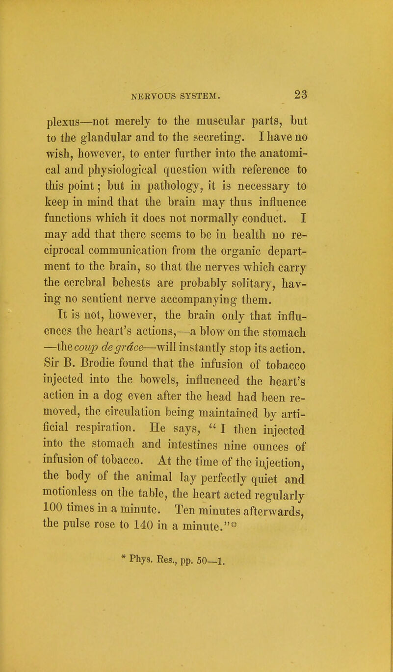plexus—not merely to the muscular parts, but to the glandular and to the secreting. I have no wish, however, to enter further into the anatomi- cal and physiological question with reference to this point; but in pathology, it is necessary to keep in mind that the brain may thus influence functions which it does not normally conduct. I may add that there seems to be in health no re- ciprocal communication from the organic depart- ment to the brain, so that the nerves which carry the cerebral behests are probably solitary, hav- ing no sentient nerve accompanying them. It is not, however, the brain only that influ- ences the heart's actions,—a blow on the stomach —the coup de grace—will instantly stop its action. Sir B. Brodie found that the infusion of tobacco injected into the bowels, influenced the heart's action in a dog even after the head had been re- moved, the circulation being maintained by arti- ficial respiration. He says,  I then injected into the stomach and intestines nine ounces of infusion of tobacco. At the time of the injection, the body of the animal lay perfectly quiet and motionless on the table, the heart acted regularly 100 times in a minute. Ten minutes afterwards, the pulse rose to 140 in a minute.*