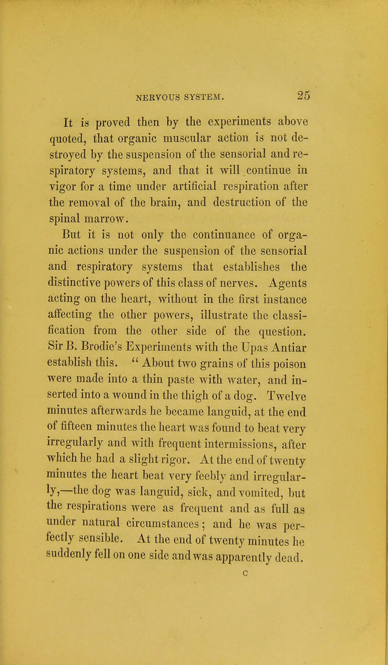 It is proved then by the experiments above quoted, that organic muscular action is not de- stroyed by the suspension of the sensorial and re- spiratory systems, and that it will continue in vigor for a time under artificial respiration after the removal of the brain, and destruction of the spinal marrow. But it is not only the continuance of orga- nic actions under the suspension of the sensorial and respiratory systems that establishes the distinctive powers of this class of nerves. Agents acting on the heart, without in the first instance affecting the other powers, illustrate the classi- fication from the other side of the question. Sir B. Brodie's Experiments with the Upas Antiar establish this.  About two grains of this poison were made into a thin paste with water, and in- serted into a wound in the thigh of a dog. Twelve minutes afterwards he became languid, at the end of fifteen minutes the heart was found to beat very irregularly and with frequent intermissions, after which he had a slight rigor. At the end of twenty minutes the heart beat very feebly and irregular- ly,—the dog was languid, sick, and vomited, but the respirations were as frequent and as full as under natural circumstances; and he was per- fectly sensible. At the end of twenty minutes he suddenly fell on one side and was apparently dead.