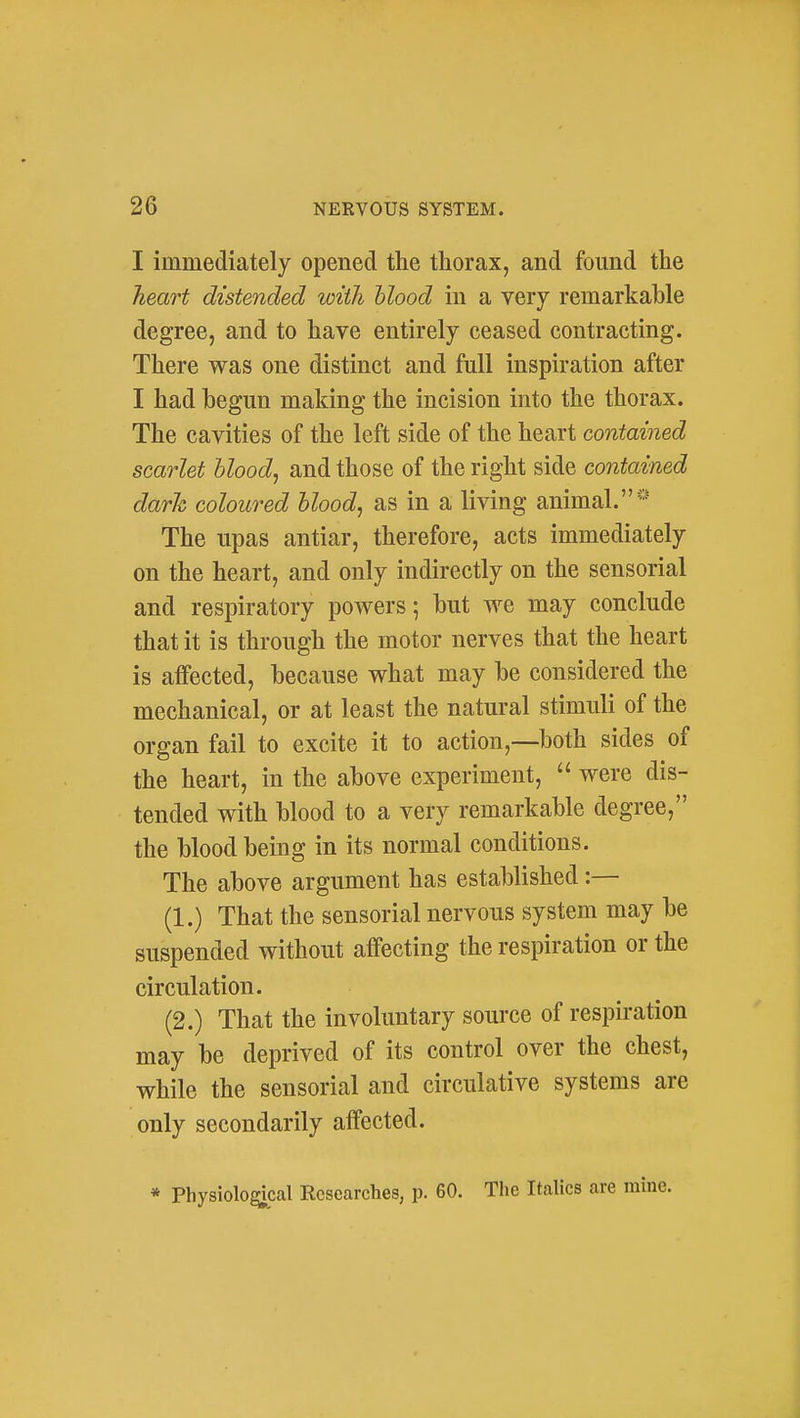 I immediately opened the thorax, and found the heart distended with blood in a very remarkable degree, and to have entirely ceased contracting. There was one distinct and full inspiration after I had begun making the incision into the thorax. The cavities of the left side of the heart contained scarlet blood, and those of the right side contained dark coloured blood, as in a living animal.* The upas antiar, therefore, acts immediately on the heart, and only indirectly on the sensorial and respiratory powers; but we may conclude that it is through the motor nerves that the heart is affected, because what may be considered the mechanical, or at least the natural stimuli of the organ fail to excite it to action,—both sides of the heart, in the above experiment,  were dis- tended with blood to a very remarkable degree, the blood being in its normal conditions. The above argument has established:— (1.) That the sensorial nervous system may be suspended without affecting the respiration or the circulation. (2.) That the involuntary source of respiration may be deprived of its control over the chest, while the sensorial and circulative systems are only secondarily affected. * Physiolo^cal Researches, p. 60. The Italics are mine.