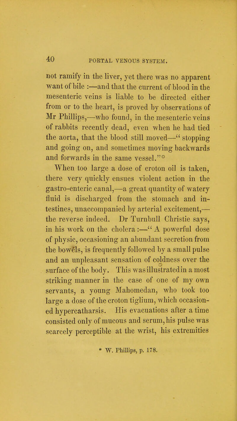 not ramify in the liver, yet there was no apparent want of bile :—and that the current of blood in the mesenteric veins is liable to be directed either from or to the heart, is proved by observations of Mr Phillips,—who found, in the mesenteric veins of rabbits recently dead, even when he had tied  the aorta, that the blood still moved— stopping and going on, and sometimes moving backwards and forwards in the same vessel. When too large a dose of croton oil is taken, there very quickly ensues violent action in the gastro-enteric canal,—a great quantity of watery fluid is discharged from the stomach and in- testines, unaccompanied by arterial excitement,— the reverse indeed. Dr TurnbuU Christie says, in his work on the cholera :—A powerful dose of physic, occasioning an abundant secretion from the bowels, is frequently followed by a small pulse and an unpleasant sensation of coWness over the surface of the body. This was illustrated in a most striking manner in the case of one of my own servants, a young Mahomedan, who took too large a dose of the croton tiglium, which occasion- ed hypercatharsis. His evacuations after a time consisted only of mucous and serum, his pulse was scarcely perceptible at the wrist, his extremities * W. Phillips, p. 178.