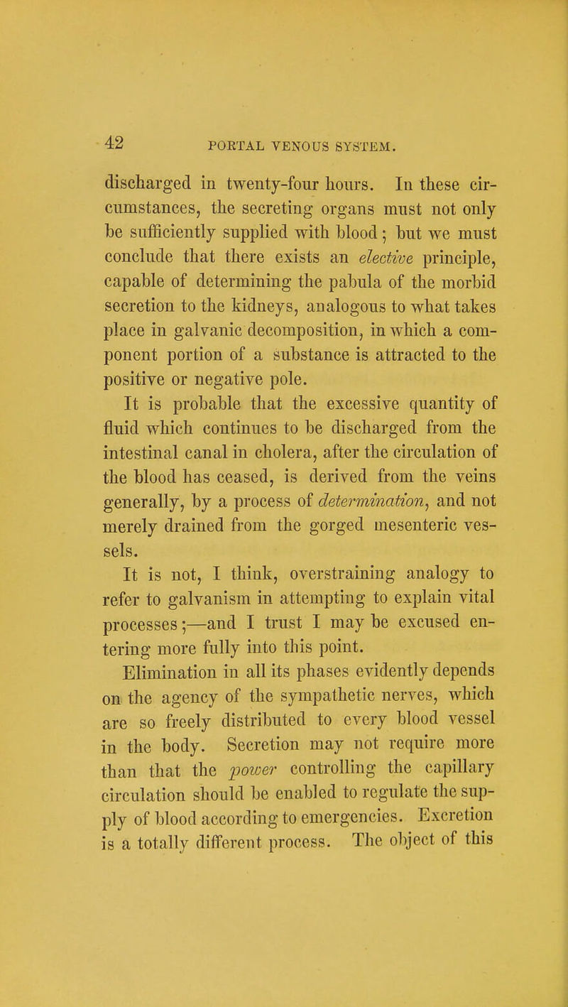 discharged in twenty-four hours. In these cir- cumstances, the secreting organs must not only be sufficiently supplied with blood; but we must conclude that there exists an elective principle, capable of determining the pabula of the morbid secretion to the kidneys, analogous to what takes place in galvanic decomposition, in which a com- ponent portion of a substance is attracted to the positive or negative pole. It is probable that the excessive quantity of fluid which continues to be discharged from the intestinal canal in cholera, after the circulation of the blood has ceased, is derived from the veins generally, by a process of determination^ and not merely drained from the gorged mesenteric ves- sels. It is not, I think, overstraining analogy to refer to galvanism in attempting to explain vital processes;—and I trust I may be excused en- tering more fully into this point. Elimination in all its phases evidently depends on the agency of the sympathetic nerves, which are so freely distributed to every blood vessel in the body. Secretion may not require more than that the XDOwer controlling the capillary circulation should be enabled to regulate the sup- ply of blood according to emergencies. Excretion is a totally different process. The olyect of this
