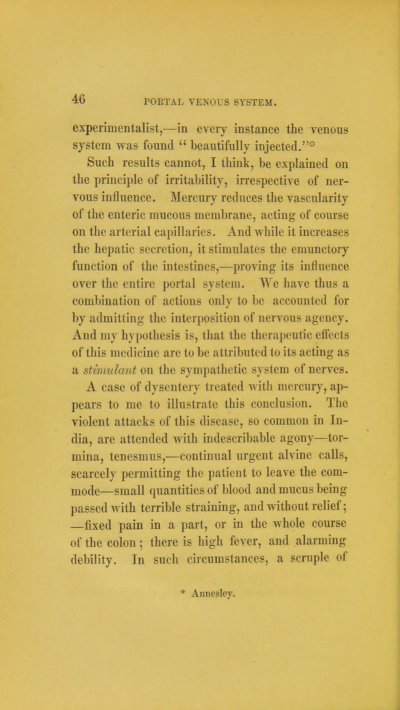 experimentalist,—in every instance the venous system was found  beautifully injected.* Such results cannot, I think, be explained on the principle of irritability, irrespective of ner- vous influence. Mercury reduces the vascularity of the enteric mucous membrane, acting of course on the arterial capillaries. And while it increases the hepatic secretion, it stimulates the emunctory function of the intestines,—proving its influence over the entire portal system. We have thus a combination of actions only to be accounted for by admitting the interposition of nervous agency. And my hypothesis is, that the therapeutic effects of this medicine are to be attributed to its acting as a stimulant on the sympathetic system of nerves. A. case of dysentery treated with mercury, ap- pears to me to illustrate this conclusion. The violent attacks of this disease, so common in In- dia, are attended with indescribable agony—tor- mina, tenesmus,—continual urgent alvine calls, scarcely permitting the patient to leave the com- mode—small quantities of blood and mucus being passed with terrible straining, and without relief; —fixed pain in a part, or in the whole course of the colon; there is high fever, and alarming debility. In such circumstances, a scruple of * Annesley.