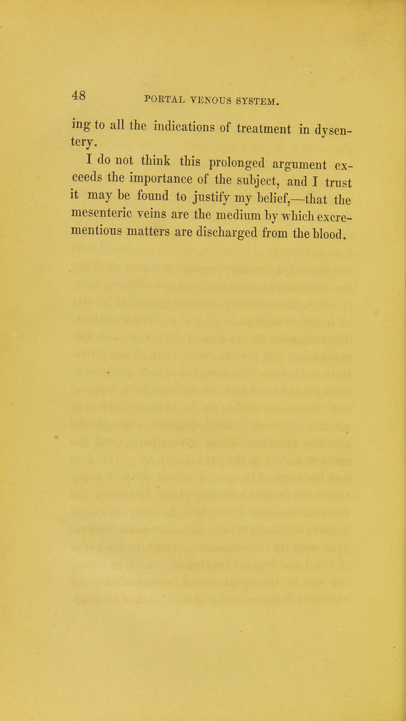ing to all the indications of treatment in dysen- tery. I do not think this prolonged argument ex- ceeds the importance of the subject, and I trust it may he found to justify my belief—that the mesenteric veins are the medium by which excre- mentious matters are discharged from the blood.