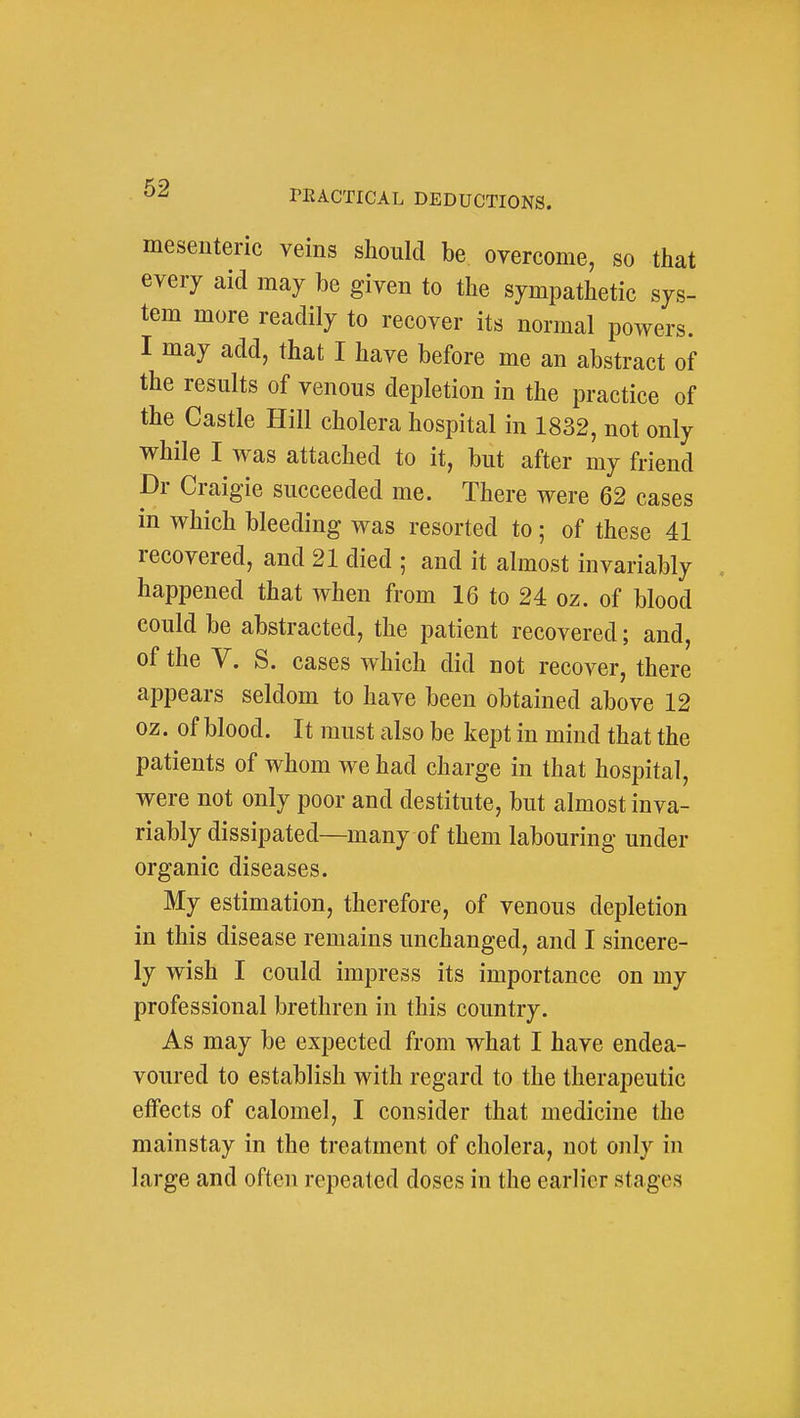 PEACTICAL DEDUCTIONS. mesenteric veins should be overcome, so that every aid may be given to the sympathetic sys- tem more readily to recover its normal powers. I may add, that I have before me an abstract of the results of venous depletion in the practice of the Castle Hill cholera hospital in 1832, not only while I was attached to it, but after my friend Dr Craigie succeeded me. There were 62 cases in which bleeding was resorted to; of these 41 recovered, and 21 died ; and it almost invariably happened that when from 16 to 24 oz. of blood could be abstracted, the patient recovered; and, of the V. S. cases which did not recover, there appears seldom to have been obtained above 12 oz. of blood. It must also be kept in mind that the patients of whom we had charge in that hospital, were not only poor and destitute, but almost inva- riably dissipated—many of them labouring under organic diseases. My estimation, therefore, of venous depletion in this disease remains unchanged, and I sincere- ly wish I could impress its importance on my professional brethren in this country. As may be expected from what I have endea- voured to establish with regard to the therapeutic effects of calomel, I consider that medicine the mainstay in the treatment of cholera, not only in large and often repeated doses in the earlier stages