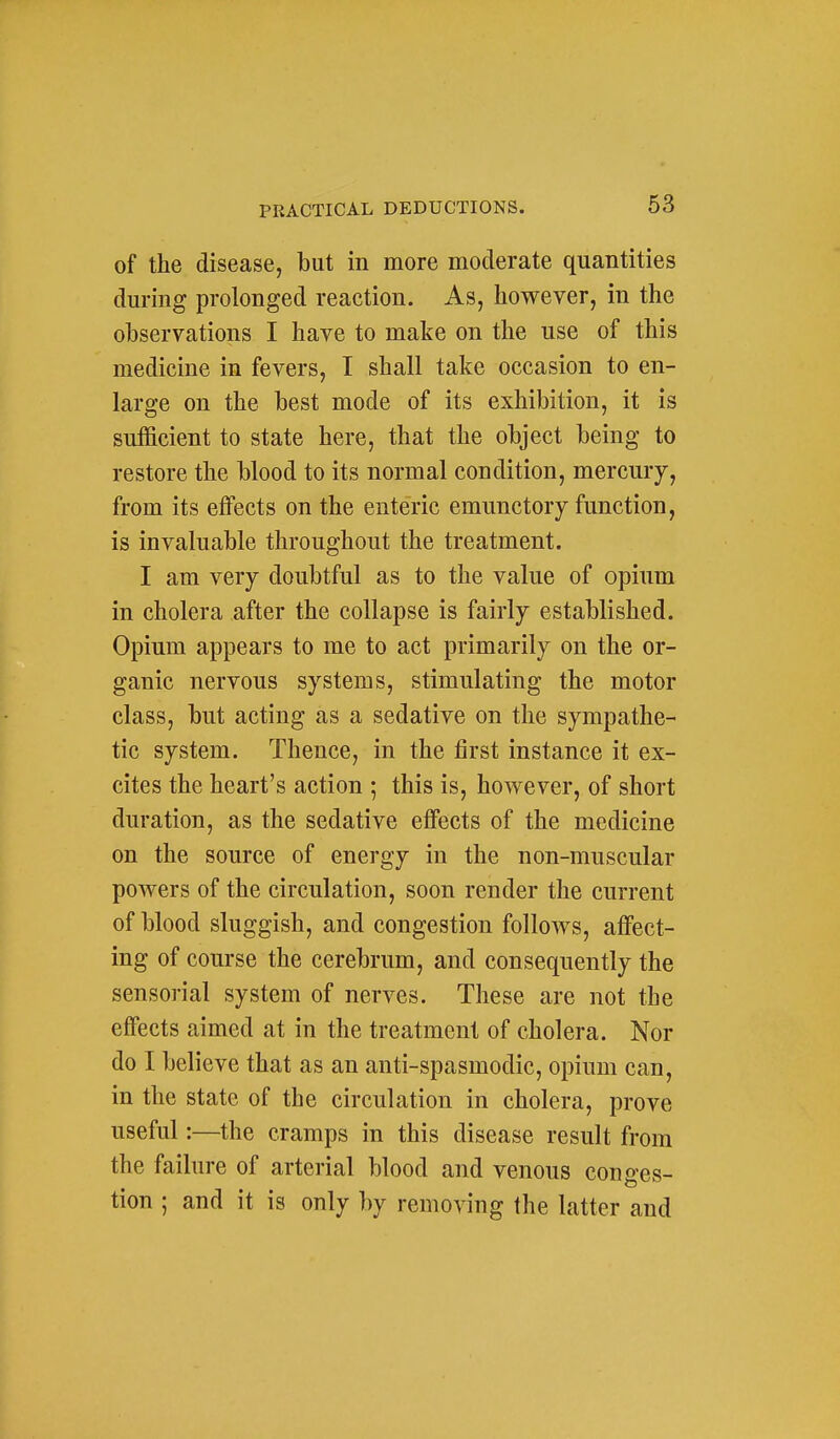 of the disease, but in more moderate quantities during prolonged reaction. As, however, in the observations I have to make on the use of this medicine in fevers, I shall take occasion to en- large on the best mode of its exhibition, it is sufficient to state here, that the object being to restore the blood to its normal condition, mercury, from its effects on the enteric emunctoiy function, is invaluable throughout the treatment. I am very doubtful as to the value of opium in cholera after the collapse is fairly established. Opium appears to me to act primarily on the or- ganic nervous systems, stimulating the motor class, but acting as a sedative on the sympathe- tic system. Thence, in the first instance it ex- cites the heart's action ; this is, however, of short duration, as the sedative eflfects of the medicine on the source of energy in the non-muscular powers of the circulation, soon render the current of blood sluggish, and congestion follows, affect- ing of course the cerebrum, and consequently the sensorial system of nerves. These are not the effects aimed at in the treatment of cholera. Nor do I believe that as an anti-spasmodic, opium can, in the state of the circulation in cholera, prove useful:—the cramps in this disease result from the failure of arterial blood and venous conges- tion ; and it is only by removing the latter and