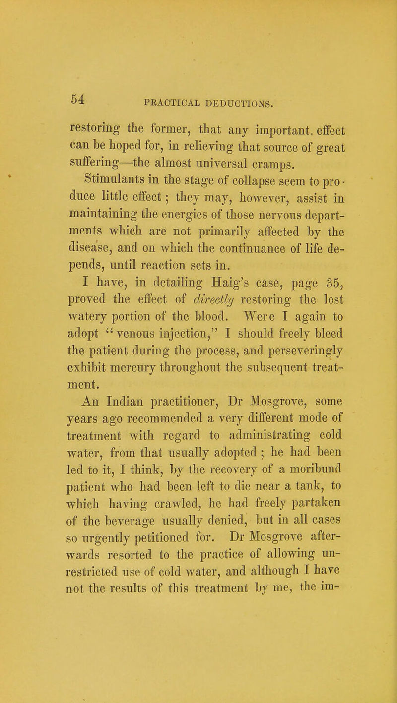 restoring the former, that any important, effect can be hoped for, in relieving that source of great suffering—the almost universal cramps. Stimulants in the stage of collapse seem to pro • duce little effect; they may, however, assist in maintaining the energies of those nervous depart- ments which are not primarily affected by the disease, and on which the continuance of life de- pends, until reaction sets in. I have, in detailing Haig's case, page 35, proved the effect of directly restoring the lost watery portion of the Mood. Were I again to adopt  venous injection, I should freely bleed the patient during the process, and perseveringly exhibit mercury throughout the subsequent treat- ment. An Indian practitioner, Dr Mosgrove, some years ago recommended a very different mode of treatment with regard to administrating cold water, from that usually adopted ; he had been led to it, I think, by the recovery of a moribund patient who had been left to die near a tank, to which having crawled, he had freely partaken of the beverage usually denied, but in all cases so urgently petitioned for. Dr Mosgrove after- wards resorted to the practice of allowing un- restricted use of cold water, and although I have not the results of this treatment by me, the im-