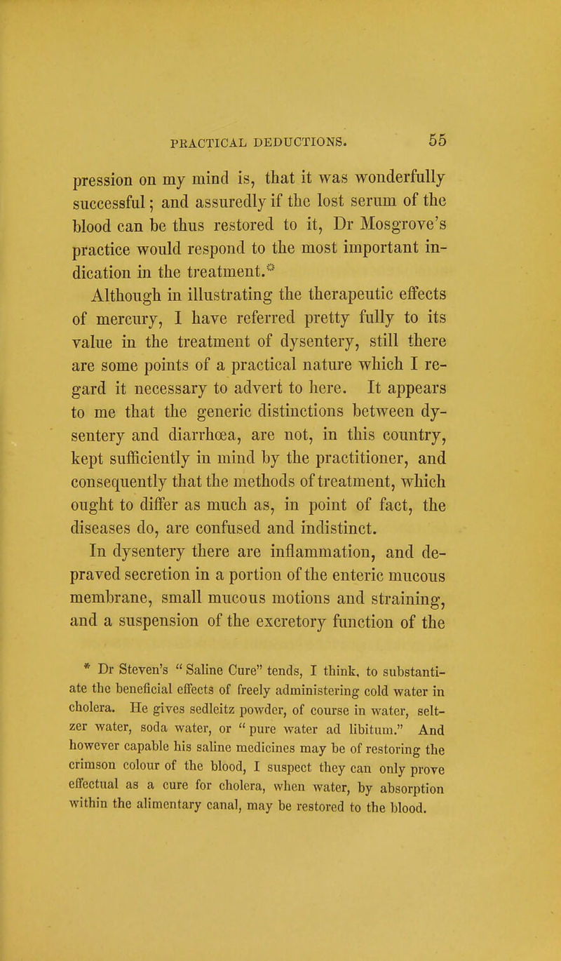 pression on my mind is, that it was wonderfully successful; and assuredly if the lost serum of the blood can be thus restored to it, Dr Mosgrove's practice would respond to the most important in- dication in the treatment.* Although in illustrating the therapeutic effects of mercury, I have referred pretty fully to its value in the treatment of dysentery, still there are some points of a practical nature which I re- gard it necessary to advert to here. It appears to me that the generic distinctions between dy- sentery and diarrhoea, are not, in this country, kept sufficiently in mind by the practitioner, and consequently that the methods of treatment, which ought to differ as much as, in point of fact, the diseases do, are confused and indistinct. In dysentery there are inflammation, and de- praved secretion in a portion of the enteric mucous membrane, small mucous motions and straining, and a suspension of the excretory function of the * Dr Steven's  Saline Cure tends, I think, to substanti- ate the beneficial effects of freely administering cold water in cholera. He gives sedleitz powder, of course in water, selt- zer water, soda water, or  pure water ad libitum. And however capable his saUne medicines may be of restoring the crimson colour of the blood, I suspect they can only prove effectual as a cure for cholera, when water, by absorption within the alimentary canal, may be restored to the blood.