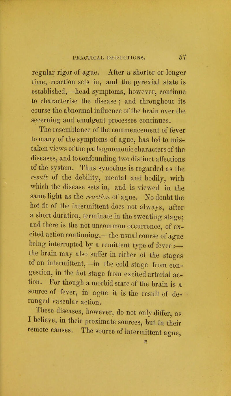 regular rigor of ague. After a shorter or longer time, reaction sets in, and the pyrexial state is established,—head symptoms, however, continue to characterise the disease ; and throughout its course the abnormal influence of the brain over the secerning and emulgent processes continues. The resemblance of the commencement of fever to many of the symptoms of ague, has led to mis- taken views of the pathognomonic characters of the diseases, and to confounding two distinct affections of the system. Thus synochus is regarded as the result of the debility, mental and bodily, with which the disease sets in, and is viewed in the same light as the reaction of ague. No doubt the hot fit of the intermittent does not always, after a short duration, terminate in the sweating stage; and there is the not uncommon occurrence, of ex- cited action continuing,—the usual course of ague being interrupted by a remittent type of fever the brain may also sutfer in either of the stages of an intermittent,—in the cold stage from con- gestion, in the hot stage from excited arterial ac- tion. For though a morbid state of the brain is a source of fever, in ague it is the result of de- ranged vascular action. These diseases, however, do not only differ, as I believe, in their proximate sources, but in their remote causes. The source of intermittent ague,