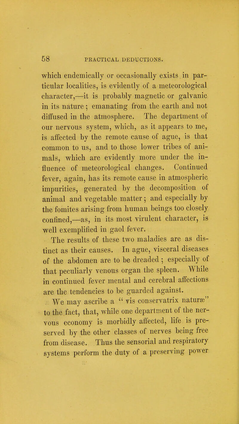 which endemically or occasionally exists in par- ticular localities, is evidently of a meteorological character,—^it is probably magnetic or galvanic in its nature; emanating from the earth and not diffused in the atmosphere. The department of our nervous system, which, as it appears to me, is affected by the remote cause of ague, is that common to us, and to those lower tribes of ani- mals, which are evidently more under the in- fluence of meteorological changes. Continued fever, again, has its remote cause in atmospheric impurities, generated by the decomposition of animal and vegetable matter; and especially by the fomites arising from human beings too closely confined,—as, in its most virulent character, is well exemplified in gaol fever. The results of these two maladies are as dis- tinct as their causes. In ague, visceral diseases of the abdomen are to be dreaded ; especially of that peculiarly venous organ the spleen. While in continued fever mental and cerebral affections are the tendencies to be guarded against. We may ascribe a vis conservatrix naturae to the fact, that, while one department of the ner- vous economy is morbidly afi'ected, life is pre- served by the other classes of nerves being free from disease. Thus the sensorial and respiratory systems perform the duty of a preserving power