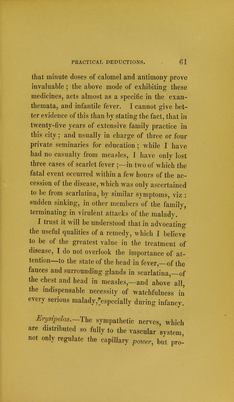 that minute doses of calomel and antimony prove invaluable ; the above mode of exhibiting these medicines, acts almost as a specific in the exan- themata, and infantile fever. I cannot give bet- ter evidence of this than hj stating the fact, that in twenty-five years of extensive family practice in this city; and usually in charge of three or four private seminaries for education ; while I have had no casualty from measles, I have only lost three cases of scarlet fever ;—in two of which the fatal event occurred within a few hours of the ac- cession of the disease, which was only ascertained to be from scarlatina, by similar symptoms, viz : sudden sinking, in other members of the family, terminating in virulent attacks of the malady. I trust it will be understood that in advocating the useful qualities of a remedy, which I believe to be of the greatest value in the treatment of disease, I do not overlook the importance of at- tention—to the state of the head in fever,—of the fauces and surrounding glands in scarlatina,—of the chest and head in measles,—and above all, the indispensable necessity of watchfulness in every serious malady,':especially during infancy. JSr2jsij9elas.—The sympathetic nerves, which are distributed so fully to the vascular system not only regulate the capillary poioer, but pro-
