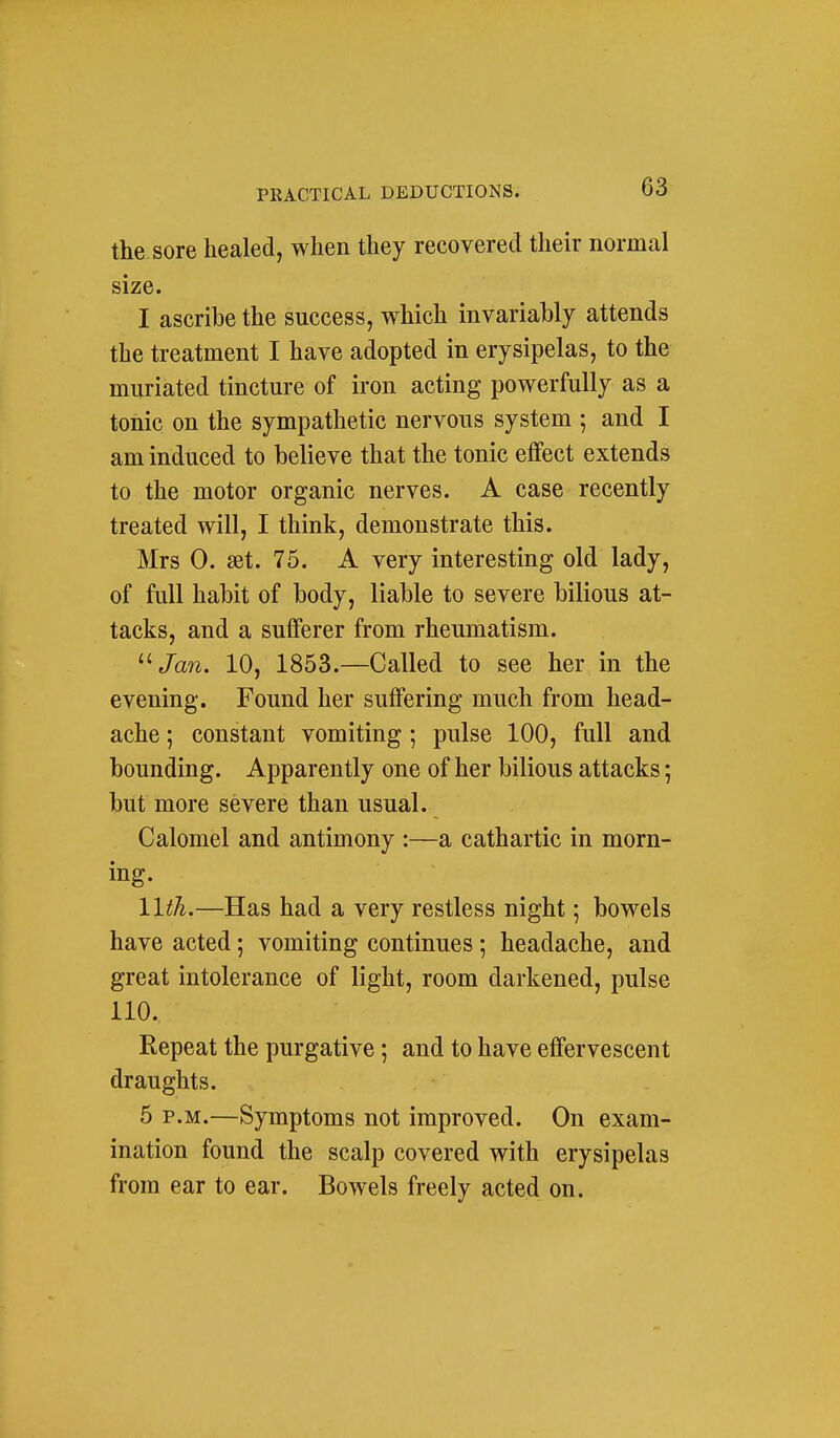the sore healed, when they recovered their normal size. I ascribe the success, which invariably attends the treatment I have adopted in erysipelas, to the muriated tincture of iron acting powerfully as a tonic on the sympathetic nervous system ; and I am induced to believe that the tonic effect extends to the motor organic nerves. A case recently treated will, I think, demonstrate this. Mrs 0. set. 75. A very interesting old lady, of full habit of body, liable to severe bilious at- tacks, and a sufferer from rheumatism. '•''Jan. 10, 1853.—Called to see her in the evening. Found her suffering much from head- ache ; constant vomiting ; pulse 100, full and bounding. Apparently one of her bilious attacks; but more severe than usual. Calomel and antimony :—a cathartic in morn- ing. llth.—Has had a very restless night; bowels have acted; vomiting continues; headache, and great intolerance of light, room darkened, pulse 110. Repeat the purgative; and to have effervescent draughts. 5 P.M.—Symptoms not improved. On exam- ination found the scalp covered with erysipelas from ear to ear. Bowels freely acted on.