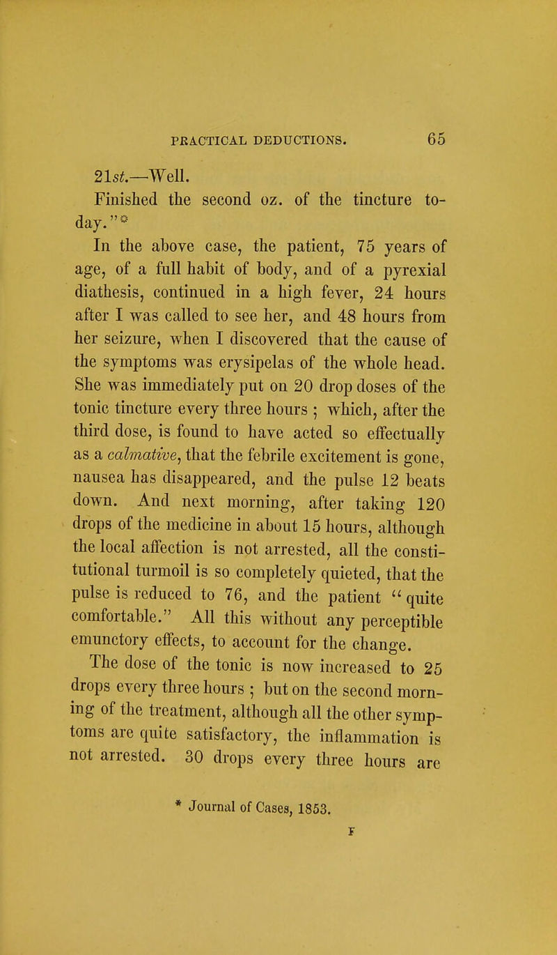 21s^.—Well. Finished the second oz. of the tincture to- day.- In the above case, the patient, 75 years of age, of a full habit of body, and of a pyrexial diathesis, continued in a high fever, 24 hours after I was called to see her, and 48 hours from her seizure, when I discovered that the cause of the symptoms was erysipelas of the whole head. She was immediately put on 20 drop doses of the tonic tincture every three hours ; which, after the third dose, is found to have acted so effectually as a calmative^ that the febrile excitement is gone, nausea has disappeared, and the pulse 12 beats down. And next morning, after taking 120 drops of the medicine in about 15 hours, although the local affection is not arrested, all the consti- tutional turmoil is so completely quieted, that the pulse is reduced to 76, and the patient quite comfortable. All this without any perceptible emunctory effects, to account for the change. The dose of the tonic is now increased to 25 drops every three hours ; but on the second morn- ing of the treatment, although all the other symp- toms are quite satisfactory, the inflammation is not arrested. 30 drops every three hours are * Journal of Cases, 1853. F