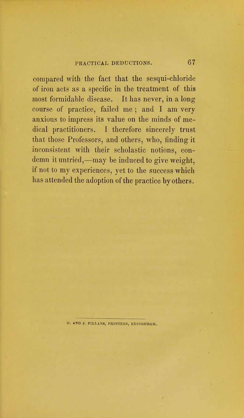 compared with the fact that the sesqui-chloride of iron acts as a specific in the treatment of this most formidable disease. It has never, in a long course of practice, failed me ; and I am very anxious to impress its value on the minds of me- dical practitioners. I therefore sincerely trust that those Professors, and others, who, finding it inconsistent with their scholastic notions, con- demn it untried,—may be induced to give weight, if not to my experiences, yet to the success which has attended the adoption of the practice by others. H. AND J, PILLAN3, PRINTERS, EDINBURGH.