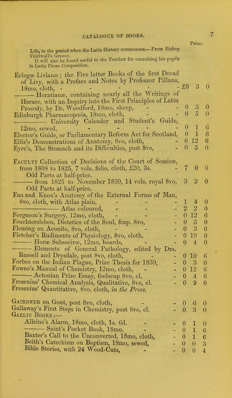 Life, to the period when the Latin History commences.—From Bishop Thirlwall's Greece. „ , .... ., It will also be found useful to the Teacher for exercising lus pupils in Latin Prose Composition. Eclogse Livianaj; the Five latter Books of the first Decad of^Livy, with a Preface and Notes by Professor Pillans, 18mo, cloth, - - -  . .  Horatianse, containing nearly all the Writings of Price. 3 0 0 0 0 0 12 0 5 3 5 1 1 1 4 2 2 0 12 0 5 0 0 0 6 6 6 0 7 0 0 3 3 0 Horace, with an Inquiry into the First Principles of Latin Prosody, by Dr. Woodford, 18mo, sheep, Edinburgh Pharmacopoeia, ISmo, cloth, - _ - University Calender and Student's Guide, 12mo, sewed, _ . - - Elector's Guide, or Parliamentary Reform Act for Scotland, Ellis's Demonstrations of Anatomy, 8vo, cloth, Eyre's, The Stomach and its Difficulties, post Svo, Faculty Collection of Decisions of the Court of Session, from 1808 to 1825, 7 vols, folio, cloth, £20, 3s. Odd Parts at half-price. from 1825 to November 1839, 14 vols, royal 8vo, Odd Parts at half-price. Fail and Knox's Anatomy of the External Forms of Man, Svo, cloth, with Atlas plain, _ _ > ■ Atlas coloured, - _ - Ferguson's Surgery, 12mo, cloth, _ - _ Feuchtersleben, Dietetics of the Soul, fcap. 8vo, Fleming on Aconite, 8vo, cloth, _ - - Fletcher's Rudiments of Physiology, Svo, cloth, ■■ Horse Subsecivse, 12mo, boards, Elements of General Pathology, edited by Drs. Russell and Drysdale, post Svo, cloth, Forbes on the Indian Plague, Prize Thesis for 1839, Fowne's Manual of Chemistry, 12mo, cloth, Actonian Prize Essay, foolscap Svo, cl. Fresenius' Quantitative, Svo, cloth, in the Press. Gairdner on Gout, post Svo, cloth, - - 0 6 0 Callaway's First Steps in Chemistry, post Svo, cl. - 0 3 0 Gaelic Books :— Alleine's Alarm, ISmo, cloth. Is. 6d. - - 0 1 0 Saint's Pocket Book, ISmo, - - 0 1 6 Baxter's Call to the Unconverted, 18mo, cloth, - 0 1 6 Beith's Catechism on Baptism, ISmo, sewed, - 0 0 3 Bible Stories, with 24 Wood-Cuts, - - 0 0 4 0 0 6 0 0 3 6 0 19 0 0 4 0 0 10 6 0 3 0 0 12 6 0 4 6