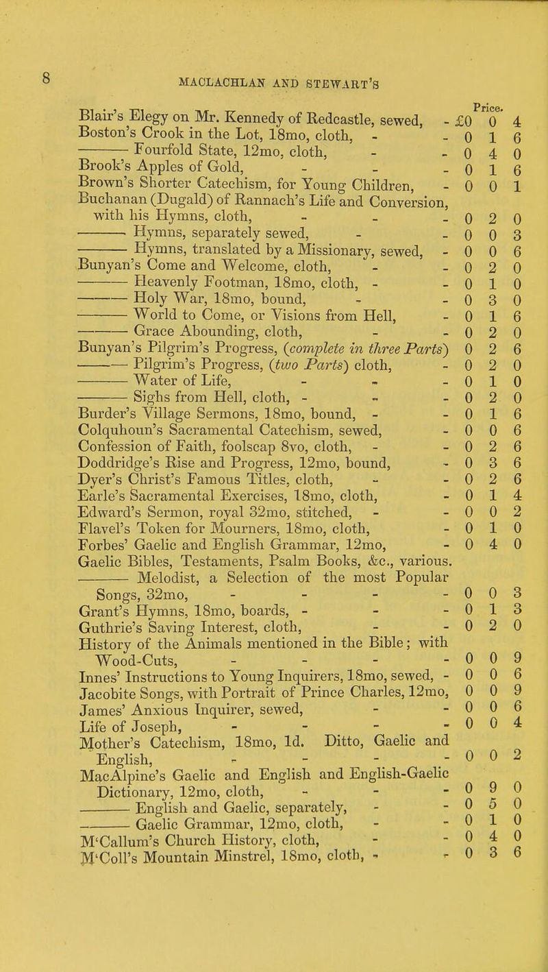 0 0 0 0 0 0 0 0 0 Blair's Elegy on Mr. Kennedy of Redcastle, sewed, - £0 0' Boston's Crook in the Lot, ISmo, cloth, - - 0 1 Fourfold State, 12mo, cloth, - » o 4 Brook's Apples of Gold, - _ - 0 1 Brown's Shorter Catechism, for Young Children, - 0 0 Buchanan (Dugald) of Rannach's Life and Conversion, with his Hymns, cloth, - _ _ . Hymns, separately sewed, Hymns, translated by a Missionary, sewed, - Bunyan's Come and Welcome, cloth, Heavenly Footman, 18mo, cloth, - Holy War, ISmo, bound, World to Come, or Visions from Hell, Grace Abounding, cloth, Bunyan's Pilgrim's Progress, (complete in three Parts) Pilgrim's Progress, (two Parts) cloth, Water of Life, - Sighs from Hell, cloth, - - - Burder's Village Sermons, ISmo, bound, - Colquhoun's Sacramental Catechism, sewed. Confession of Faith, foolscap 8vo, cloth, Doddridge's Rise and Progress, 12mo, bound. Dyer's Christ's Famous Titles, cloth, Earle's Sacramental Exercises, 18mo, cloth, Edward's Sermon, royal 32mo, stitched, Flavel's Token for Mourners, 18mo, cloth, Forbes' Gaelic and English Grammar, 12mo, Gaelic Bibles, Testaments, Psalm Books, &c., various. Melodist, a Selection of the most Popular Songs, 32mo, _ _ - - Grant's Hymns, 18mo, boards, - - - Guthrie's Saving Interest, cloth, History of the Animals mentioned in the Bible; with Wood-Cuts, - - . - Innes' Instructions to Young Inquirers, 18mo, sewed, - Jacobite Songs, with Portrait of Prince Charles, 12mo, James' Anxious Inquirer, sewed. Life of Joseph, - JNIother's Catechism, 18mo, Id. Ditto, GaeHc and English, MacAlpine's Gaelic and English and English-Gaelic Dictionary, 12mo, cloth, _ - - English and Gaelic, separately, Gaelic Grammar, 12mo, cloth, M'Callum's Church History, cloth, M'Coll's Mountain Minstrel, ISmo, cloth, - 0 0 0 1 0 4 0 0 0 0 0 9 5 1 4 3 4 6 0 6 1 0 2 0 0 0 3 0 0 6 0 2 0 1 3 1 2 2 2 1 2 1 0 0 6 0 2 6 3 2 1 0 0 3 0 13 0 2 0 0 0 9 0 0 6 0 0 9 0 0 6 0 0 4 0 0 2 0 0 0 0 6