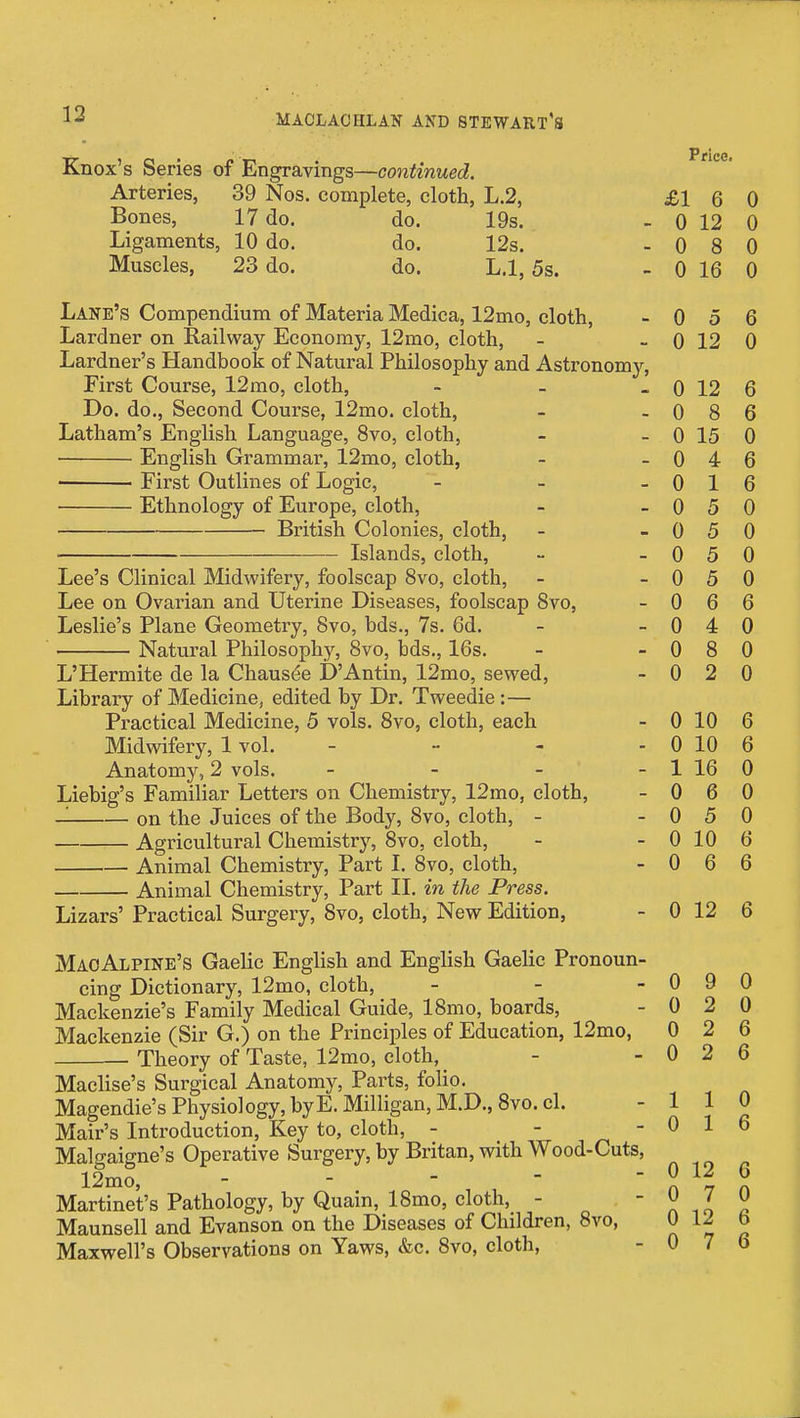 Knox's Series of Engravings—continued. Arteries, 39 Nos. complete, cloth, L.2, Bones, 17 do. do. 19s. Ligaments, 10 do. do. 12s. Muscles, 23 do. do. L.l, 5s. Lane's Compendium of Materia Medica, 12mo, cloth, Lardner on Railway Economy, 12mo, cloth, Lardner's Handbook of Natural Philosophy and Astronomy First Course, 12mo, cloth, Do. do., Second Course, 12mo. cloth, Latham's English Language, 8vo, cloth, • English Grammar, 12mo, cloth, First Outlines of Logic, Ethnology of Europe, cloth, British Colonies, cloth, Islands, cloth. Lee's Clinical Midwifery, foolscap 8vo, cloth, Lee on Ovarian and Uterine Diseases, foolscap 8vo, Leslie's Plane Geometry, Svo, bds., 7s. 6d. Natural Philosophy, Svo, bds., 16s. L'Hermite de la Chausee D'Antin, 12mo, sewed, Library of Medicine, edited by Dr. Tweedie:— Practical Medicine, 5 vols. Svo, cloth, each Midwifery, 1 vol. - Anatomy, 2 vols. _ _ _ Liebig's Familiar Letters on Chemistry, 12mo, cloth, on the Juices of the Body, Svo, cloth, - Agricultural Chemistry, Svo, cloth, Animal Chemistry, Part 1. Svo, cloth, Animal Chemistry, Part II. in the Press. Lizars' Practical Surgery, Svo, cloth. New Edition, MaoAlpine's Gaelic English and English Gaelic Pronoun cing Dictionary, 12mo, cloth, Mackenzie's Family Medical Guide, ISmo, boards, Mackenzie (Sir G.) on the FrinciiDles of Education, 12mo, Theory of Taste, 12mo, cloth, Maclise's Surgical Anatomy, Parts, folio. Magendie's Physiology, byE. Milligan, M.D., Svo. cl. Mair's Introduction, Key to, cloth, - Malgaigne's Operative Surgery, by Britan, with Wood-Cuts 12mo, - - - - ■ Martinet's Pathology, by Quain, ISmo, cloth, - Maunsell and Evanson on the Diseases of Children, Svo, Maxwell's Observations on Yaws, «fec. Svo, cloth, Price. £1 6 0 0 12 0 0 a O 0 0 lU 0 n u o 6 0 1 9 0 0 1 9 6 0 s o 6 _ 0 xo 0 _ 0 A 6 0 1 X 6 0 5 0 - 0 5 0 0 o 0 0 o 0 _ 0 R \j 6 0 A 0 0 a O 0 _ 0 2 0 - 0 10 6 0 10 /J D - 1 A. X\J 0 0 6 0 - 0 o 0 0 10 X\J 6 0 6 - 0 12 6 - 0 9 0 u o 0 n u 9 6 n u 9 6 1 1 0 0 1 6 0 12 6 0 7 0 0 12 6 0 7 6