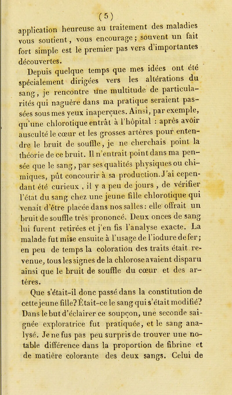 f») application heureuse au traitement des maladies vous soutient, vous encourage ; souvent un fait fort simple est le premier pas vers d'importantes découvertes. Depuis quelque temps que mes idées ont été spécialement dirigées vers les altérations du sang, je rencontre une multitude de particula- rités qui naguère dans ma pratique seraient pas- sées sous mes yeux inaperçues. Ainsi, par exemple, qu'une chlorotique entrât à l'hôpital : après avoir ausculté le cœur et les grosses artères pour enten- dre le bruit de souffle, je ne cherchais point la théorie de ce bruit. Il n'entrait point dans ma pen- sée que le sang, par ses qualités physiques ou chi- miques, pût concourir à sa production. J ai cepen- dant été curieux , il y a peu de jours , de vérifier l'état du sang chez une jeune fille chlorotique qui venait d'être placée dans nos salles : elle offrait un bruit de souffle très prononcé. Deux onces de sang lui furent retirées et j'en fis l'analyse exacte. La malade fut mise ensuite à l'usage de l'iodure de fer; en peu de temps la coloration des traits était , re- venue, tous les signes de la chlorose avaient disparu ainsi que le bruit de souffle du cœur et des ar- tères. Que s'était-il donc passé dans la constitution de cette jeune fille? Était-ce le sang qui s'était modifié? Dans le but d'éclairer ce soupçon, une seconde sai- gnée exploratrice fut pratiquée, et le sang ana- lysé. Je ne fus pas peu surpris de trouver une no- table différence dans la proportion de fibrine et de matière colorante des deux sangs. Celui de