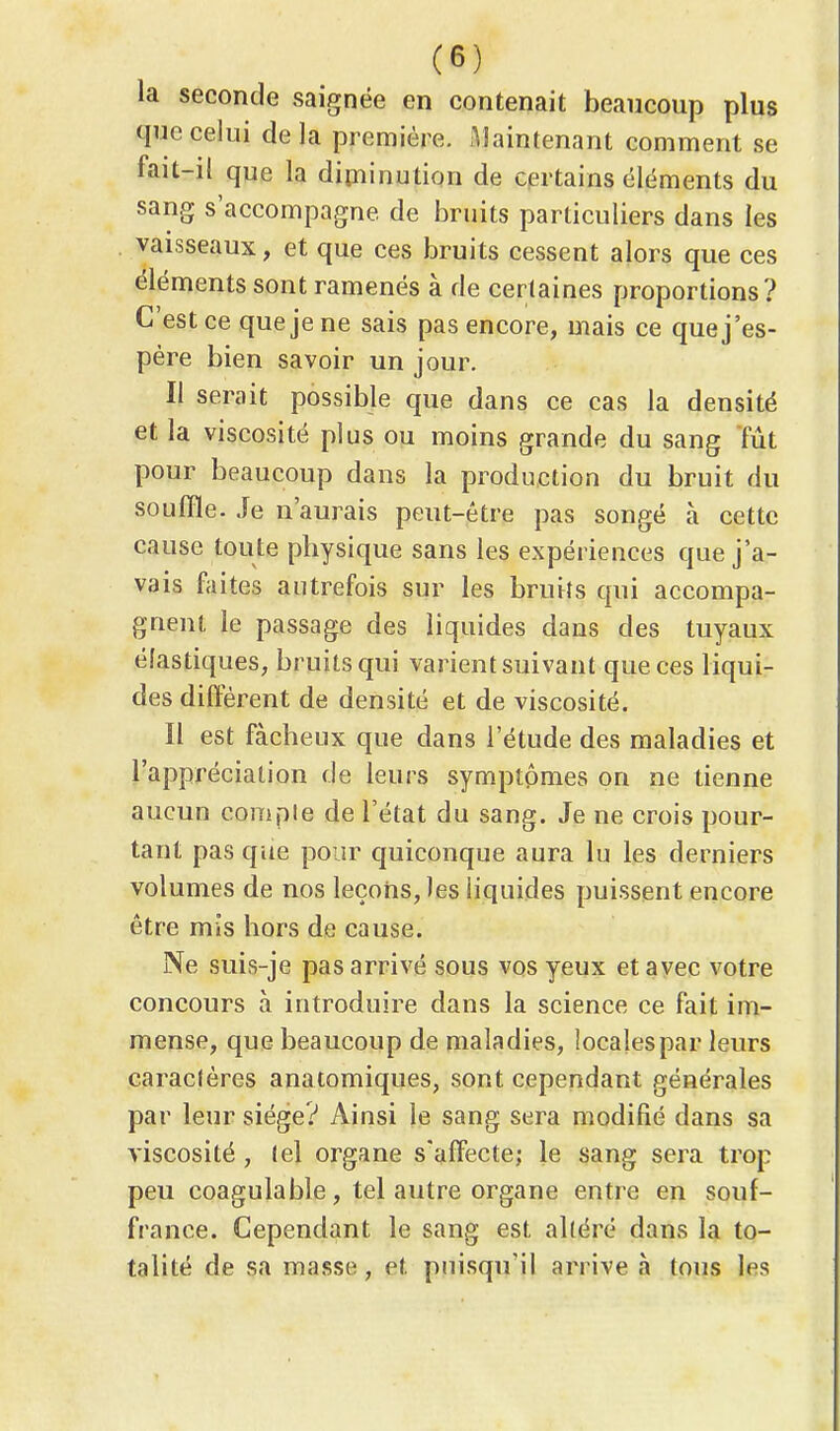 la seconde saignée en contenait beaucoup plus que celui delà première. Maintenant comment se fait-il que la diminution de certains éléments du sang s'accompagne de bruits particuliers dans les vaisseaux, et que ces bruits cessent alors que ces éléments sont ramenés à de certaines proportions? C'est ce que je ne sais pas encore, mais ce quej'es- père bien savoir un jour. Il serait possible que dans ce cas la densité et la viscosité plus ou moins grande du sang tût pour beaucoup dans la production du bruit du souffle. Je n'aurais peut-être pas songé à cette cause toute physique sans les expériences que j'a- vais faites autrefois sur les bruits qui accompa- gnent le passage des liquides dans des tuyaux élastiques, bruits qui varient suivant que ces liqui- des diffèrent de densité et de viscosité. Il est fâcheux que dans l'étude des maladies et l'appréciation de leurs symptômes on ne tienne aucun compte de l'état du sang. Je ne crois pour- tant pas que pour quiconque aura lu les derniers volumes de nos leçons, les liquides puissent encore être mis hors de cause. Ne suis-je pas arrivé sous vos yeux et avec votre concours à introduire dans la science ce fait im- mense, que beaucoup de maladies, locales par leurs caraclères anatomiques, sont cependant générales par leur siège? Ainsi le sang sera modifié dans sa viscosité , lel organe s'affecte; le sang sera trop peu coagulable, tel autre organe entre en souf- france. Cependant le sang est altéré dans la to- talité de sa masse, et puisqu'il arrive à tous les