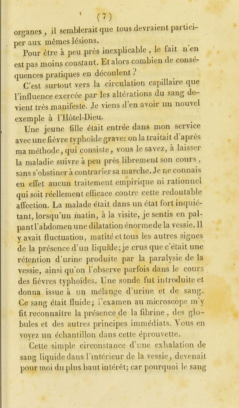 organes, il semblerait que tous devraient partici- per aux mêmes lésions. Pour être à peu près inexplicable , le fait n en est pas moins constant. Et alors combien de consé- quences pratiques en découlent ? C'est surtout vers la circulation capillaire que l'influence exercée par les altérations du sang de- vient très manifeste. Je viens d'en avoir un nouvel exemple à l'Hôtel-Dieu. Une jeune fille était entrée dans mon service avecunefièvre typhoïde grave: on la traitait d'après ma méthode, qui consiste, vous le savez, à laisser la maladie suivre à peu près librement son cours , sans s'obstiner à contrarier sa marche. Je ne connais en effet aucun traitement empirique ni rationnel qui soit réellement efficace contre cette redoutable affection. La malade était dans un état fort inquié- tant, lorsqu'un matin, à la visite, je sentis en pal- pantl'abdomen une dilatation énormede la vessie. Il y avait fluctuation, matité et tous les autres signes de la présence d'un liquMe; je crus que c'était une rétention d'urine produite par la paralysie de la vessie, ainsi qu'on l'observe parfois dans le cours des fièvres typhoïdes. Une sonde fut introduite et donna issue à un mélange d'urine et de sang. Ce sang était fluide; l'examen au microscope m'y fit reconnaître la présence de la fibrine , des glo- bules et des autres principes immédiats. Vous en voyez un échantillon dans cette éprouvette. Cette simple circonstance d'une exhalation de sang liquide dans l'intérieur de la vessie, devenait pour moi du plus haut intérêt; car pourquoi le sang