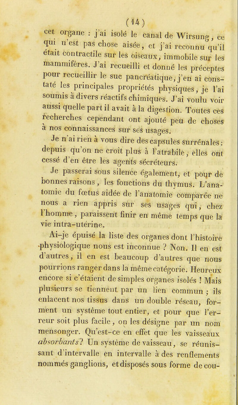 cet organe : j'ai isolé le canal de Wirsun^, ce qui n'est pas chose aisée, et j'ai reconnu qu'il était contractile sur les oiseaux, immobile sur les mammifères. J'ai recueilli et donné les préceptes pour recueillir le suc pancréatique, j'en ai cons- taté les principales propriétés physiques, je l'ai soumis à divers réactifs chimiques. J'ai voulu voir aussi quelle part il avait à la digestion. Toutes ces recherches cependant ont ajouté peu de choses a nos connaissances sur ses usages. Je n'ai rien à vous dire des capsules surrénales : depuis qu'on ne croit plus à l'atrabile, elles ont cessé d'en être les agents sécréteurs. Je passerai sous silence également, et pour de bonnes raisons , les fonctions du thymus. L'ana- tomie du fœtus aidée de l'anatomie comparée ne nous a rien appris sur ses usages qui, chez l'homme , paraissent finir en même temps que la vie intra-utérine. Ai-je épuisé la liste des organes dont l'histoire .physiologique nous est inconnue ? Non. Il en est d'autres, il en est beaucoup d'autres que nous pourrions ranger dans la même catégorie. Heureux encore si c'étaient de simples organes isolés î Mais plusieurs se tiennent par un lien commun ; ils enlacent nos tissus dans un double réseau, for- ment un système tout entier, et pour que l'er- reur soit plus facile, on les désigne par un nom mensonger. Qu'est-ce en effet que les vaisseaux absorbants? Un système de vaisseau, se réunis- sant d'intervalle en intervalle à des renflements nommés ganglions, et disposés sous forme de cou-