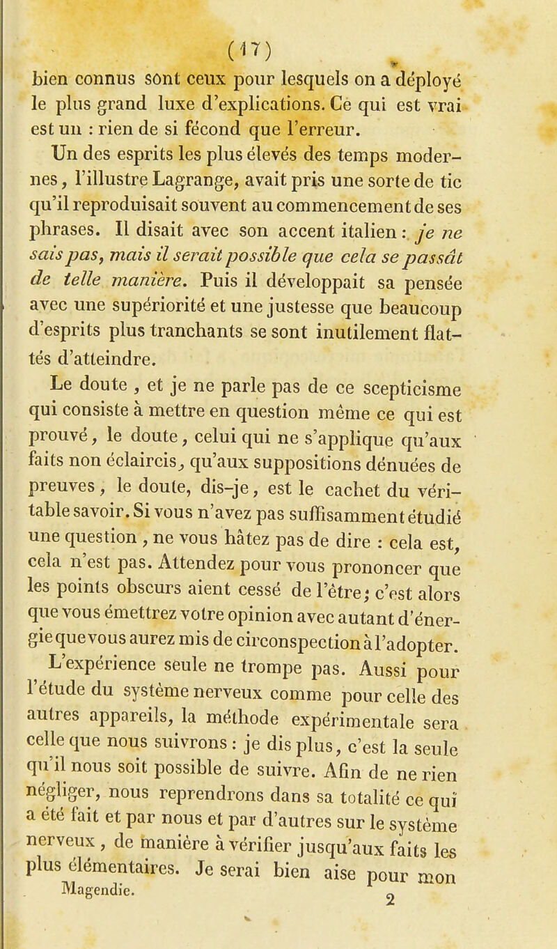 bien connus sont ceux pour lesquels on a déployé le plus grand luxe d'explications. Ce qui est vrai est un : rien de si fécond que l'erreur. Un des esprits les plus élevés des temps moder- nes , l'illustre Lagrange, avait pris une sorte de tic qu'il reproduisait souvent au commencement de ses phrases. Il disait avec son accent italien : je ne sais pas, mais il serait possible que cela se passât de telle manière. Puis il développait sa pensée avec une supériorité et une justesse que beaucoup d'esprits plus tranchants se sont inutilement flat- tés d'atteindre. Le doute , et je ne parle pas de ce scepticisme qui consiste à mettre en question même ce qui est prouvé, le doute, celui qui ne s'applique qu'aux faits non éclaircis^ qu'aux suppositions dénuées de preuves ; le doute, dis-je, est le cachet du véri- table savoir. Si vous n'avez pas suffisamment étudié une question , ne vous hâtez pas de dire : cela est, cela n'est pas. Attendez pour vous prononcer que les points obscurs aient cessé de l'être; c'est alors que vous émettrez votre opinion avec autant d'éner- gie que vous aurez mis de circonspection à l'adopter. L'expérience seule ne trompe pas. Aussi pour l'étude du système nerveux comme pour celle des autres appareils, la méthode expérimentale sera celle que nous suivrons : je dis plus, c'est la seule qu'il nous soit possible de suivre. Afin de ne rien négliger, nous reprendrons dans sa totalité ce qui a été fait et par nous et par d'autres sur le système nerveux , de manière à vérifier jusqu'aux faits les plus élémentaires. Je serai bien aise pour mon Magendie. 2