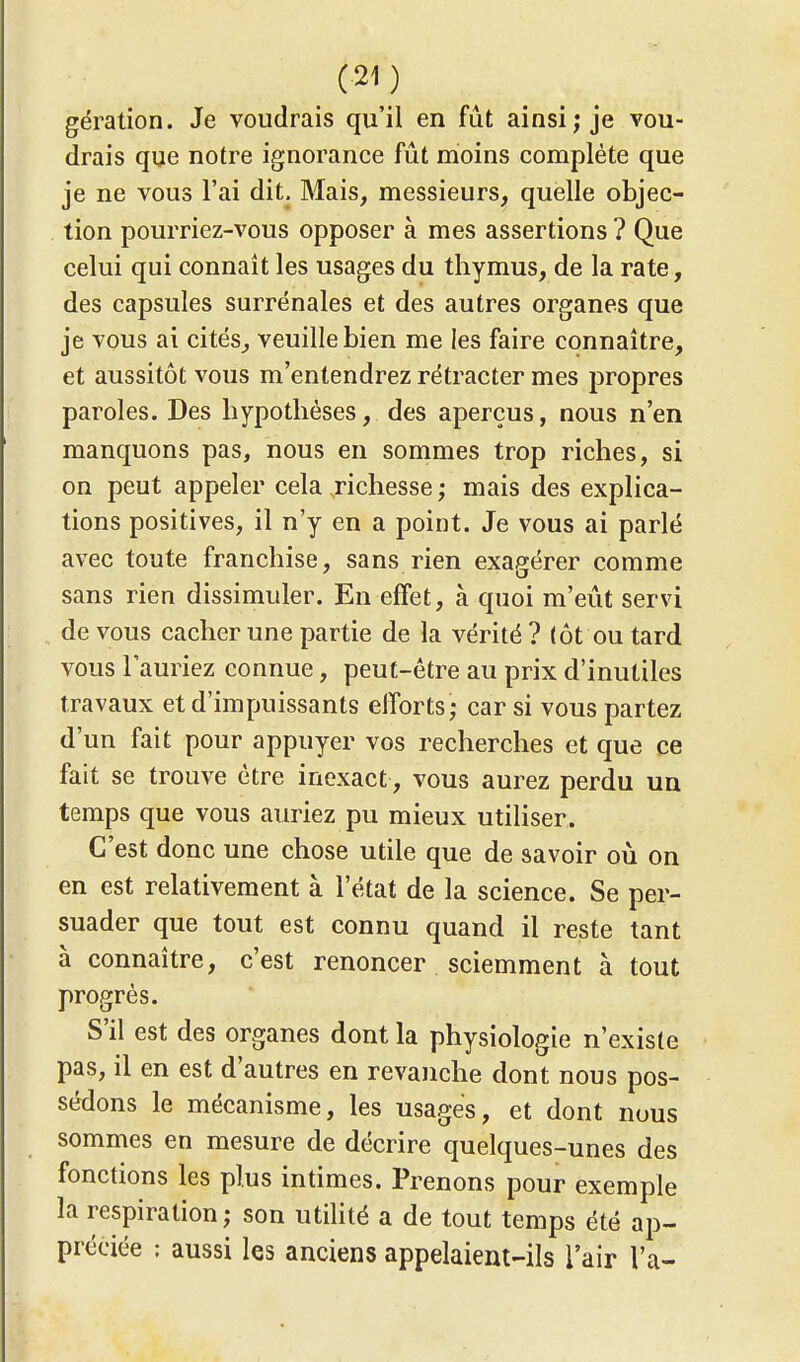 gération. Je voudrais qu'il en fût ainsi; je vou- drais que notre ignorance fût moins complète que je ne vous l'ai dit. Mais, messieurs, quelle objec- tion pourriez-vous opposer à mes assertions ? Que celui qui connaît les usages du thymus, de la rate, des capsules surrénales et des autres organes que je vous ai cités, veuille bien me les faire connaître, et aussitôt vous m'entendrez rétracter mes propres paroles. Des hypothèses, des aperçus, nous n'en manquons pas, nous en sommes trop riches, si on peut appeler cela richesse ,• mais des explica- tions positives, il n'y en a point. Je vous ai parlé avec toute franchise, sans rien exagérer comme sans rien dissimuler. En effet, à quoi m'eût servi de vous cacher une partie de la vérité? (ôt ou tard vous l'auriez connue, peut-être au prix d'inutiles travaux et d'impuissants efforts; car si vous partez d'un fait pour appuyer vos recherches et que ce fait se trouve être inexact, vous aurez perdu un temps que vous auriez pu mieux utiliser. C'est donc une chose utile que de savoir où on en est relativement à l'état de la science. Se per- suader que tout est connu quand il reste tant à connaître, c'est renoncer sciemment à tout progrès. S'il est des organes dont la physiologie n'existe pas, il en est d'autres en revanche dont nous pos- sédons le mécanisme, les usages, et dont nous sommes en mesure de décrire quelques-unes des fonctions les plus intimes. Prenons pour exemple la respiration; son utilité a de tout temps été ap- préciée ; aussi les anciens appelaient-ils l'air l'a-