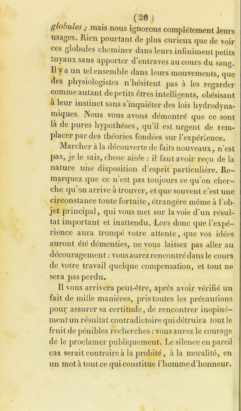 (20) globules ; mais nous ignorons complètement leurs usages. Rien pourtant de plus curieux que de voir ces globules cheminer dans leurs infiniment petits tuyaux sans apporter d'entraves au cours du sang. Il y a un tel ensemble dans leurs mouvements, que des physiologistes n'hésitent pas à les regarder comme autant de petits êtres intelligents, obésisant à leur instinct sans s'inquiéter des lois hydrodyna- miques. Nous vous avons démontré que ce sont là de pures hypothèses, qu'il est urgent de rem- placer par des théories fondées sur l'expérience. Marcher à la découverte de faits nouveaux, n'est pas, je le sais, chose aisée : il faut avoir reçu de la nature une disposition d'esprit particulière. Re- marquez que ce n'est pas toujours ce qu'on cher- che qu'on arrive à trouver, et que souvent c'est une circonstance toute fortuite, étrangère même à l'ob- jet principal, qui vous met sur la voie d'un résul- tat important et inattendu. Lors donc que l'expé- rience aura trompé votre attente, que vos idées auront été démenties, ne vous laissez pas aller au découragement : vous aurez rencontré dans le cours de votre travail quelque compensation, et tout ne sera pas perdu. Il vous arrivera peut-être, après avoir vérifié un fait de mille manières, pris toutes les précautions pour assurer sa certitude, de rencontrer inopiné- ment un résultat contradictoire qui détruira tout le fruit de pénibles recherches : vous aurez le courage de le proclamer publiquement. Le silence en pareil cas serait contraire à la probité, à la moralité, en un mot à tout ce qui constitue l'homme d'honneur.
