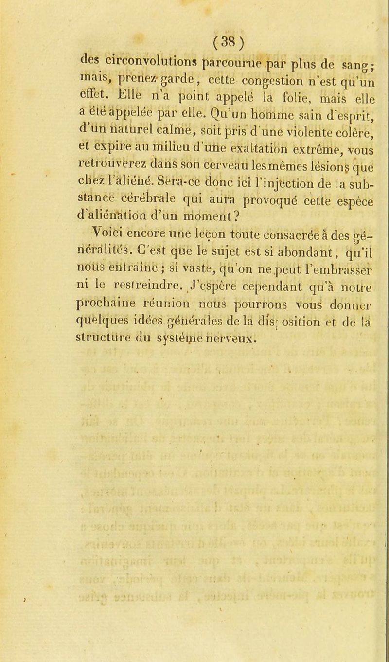 des circonvolutions parcourue par plus de sang; mais, prenez-garde, cette congestion n'est qu'un effet. Elle n'a point appelé la folie, mais elle a été appelée par elle. Qu'un homme sain d'esprit, d'un naturel calme, soit pris d'une violente colère, et expire au milieu d'une exaltation extrême, vous retrouverez dans son cerveau lesmêmes lésions que chez l'aliéné. Sera-ce donc ici l'injection de !a sub- stance cérébrale qui aura provoqué cette espèce d'aliénation d'un moment? Voici encore une leçon toute consacrée à des gé- néralités. C'est que le sujet est si abondant, qu'il nous entraine ; si vaste, qu'on ne.peut l'embrasser ni le restreindre. J'espère cependant qu'à notre prochaine réunion nous pourrons vous donner quelques idées générales de la dis; osition et de la structure du système nerveux.