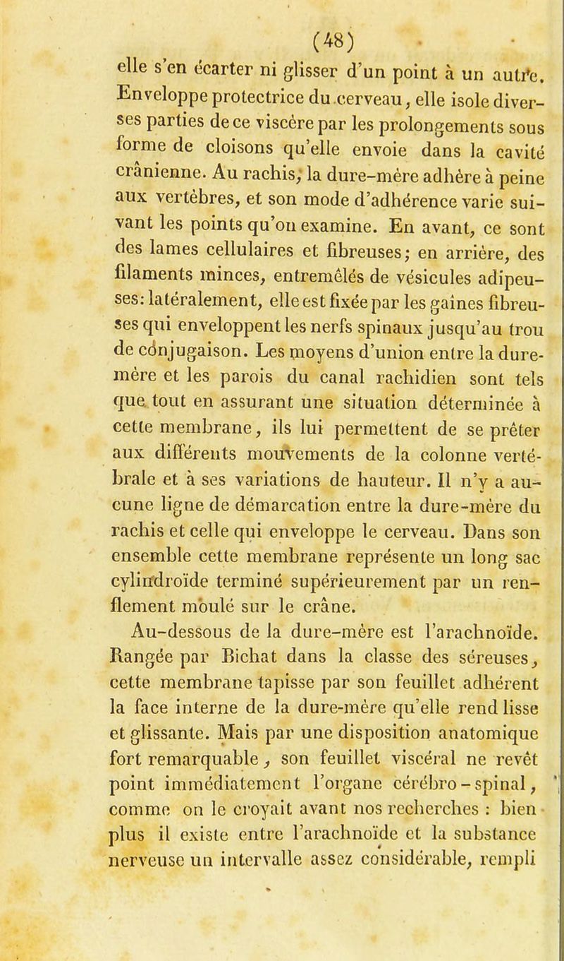 elle s'en écarter ni glisser d'un point à un autre. Enveloppe protectrice du cerveau, elle isole diver- ses parties de ce viscère par les prolongements sous forme de cloisons qu'elle envoie dans la cavité crânienne. Au rachis; la dure-mère adhère à peine aux vertèbres, et son mode d'adhérence varie sui- vant les points qu'on examine. En avant, ce sont des lames cellulaires et fibreuses; en arrière, des filaments minces, entremêlés de vésicules adipeu- ses: latéralement, elle est fixée par les gaines fibreu- ses qui enveloppent les nerfs spinaux jusqu'au trou de conjugaison. Les moyens d'union entre la dure- mère et les parois du canal rachidien sont tels que. tout en assurant une situation déterminée à cette membrane, ils lui permettent de se prêter aux différents mouvements de la colonne verté- brale et à ses variations de hauteur. Il n'y a au- cune ligne de démarcation entre la dure-mère du rachis et celle qui enveloppe le cerveau. Dans son ensemble cette membrane représente un long sac cylitfdroïde terminé supérieurement par un ren- flement moulé sur le crâne. Au-dessous de la dure-mère est l'arachnoïde. Rangée par Bichat dans la classe des séreuses,, cette membrane tapisse par son feuillet adhérent la face interne de la dure-mère qu'elle rend lisse et glissante. Mais par une disposition anatomique fort remarquable, son feuillet viscéral ne revêt point immédiatement l'organe cérébro-spinal, comme on le croyait avant nos recherches : bien plus il existe entre l'arachnoïde et la substance nerveuse un intervalle assez considérable, rempli