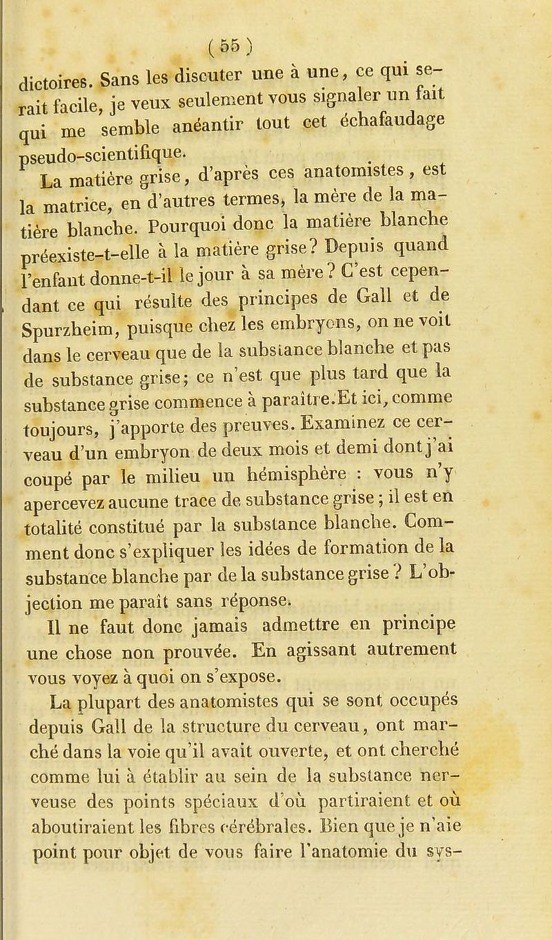 dictoires. Sans les discuter une à une, ce qui se- rait facile, je veux seulement vous signaler un tait qui me semble anéantir tout cet échafaudage pseudo-scientifique. La matière grise, d'après ces anatomistes , est la matrice, en d'autres termes, la mère de la ma- tière blanche. Pourquoi donc la matière blanche préexiste-t-elle à la matière grise? Depuis quand l'enfant donne-t-il le jour à sa mère? C'est cepen- dant ce qui résulte des principes de Gall et de Spurzheim, puisque chez les embryons, on ne voit dans le cerveau que de la substance blanche et pas de substance grise; ce n'est que plus tard que la substance grise commence à paraître.Et ici, comme toujours, j'apporte des preuves. Examinez ce cer- veau d'un embryon de deux mois et demi dont j'a i coupé par le milieu un hémisphère : vous n'y apercevez aucune trace de substance grise ; il est en totalité constitué par la substance blanche. Com- ment donc s'expliquer les idées de formation de la substance blanche par de la substance grise ? L'ob- jection me paraît sans, réponsei Il ne faut donc jamais admettre en principe une chose non prouvée. En agissant autrement vous voyez à quoi on s'expose. La plupart des anatomistes qui se sont occupés depuis Gall de la structure du cerveau, ont mar- ché dans la voie qu'il avait ouverte, et ont cherché comme lui à établir au sein de la substance ner- veuse des points spéciaux d'où partiraient et où aboutiraient les fibres cérébrales. Bien que je n'aie point pour objet de vous faire l'anatomie du sys-