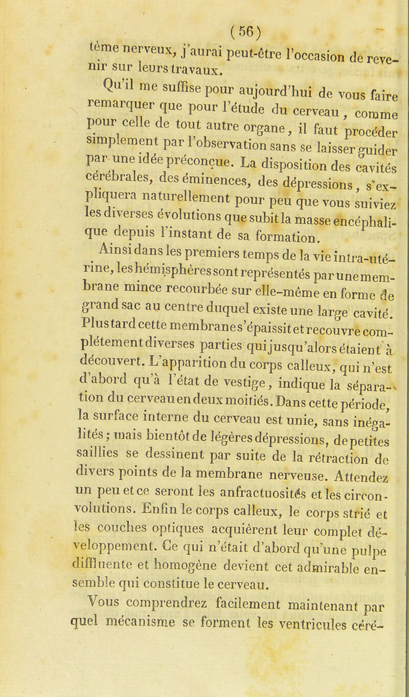 teme nerveux, j'aurai peut-être l'occasion de reve- nir sur leurs travaux. Qu'il nie suffise pour aujourd'hui de vous faire remarquer que pour l'étude du cerveau, comme pour celle de tout autre organe, il faut procéder simplement par l'observation sans se laisser guider par une idée préconçue. La disposition des cavités cérébrales, des éminences, des dépressions, s'ex- pliquera naturellement pour peu que vous suiviez les diverses évolutions que subitla masse encéphali- que depuis rinstant de sa formation. Ainsi dans les premiers temps de la vie intra-uté- rine, les hémisphères sont représentés par une mem- brane mince recourbée sur elle-même en forme de grand sac au centre duquel existe une We cavité Plustardcettemembranes'épaissitetrecouvre com- plètement diverses parties qui jusqu'alors étaient à découvert. L'apparition du corps calleux, qui n'est d'abord qua l'état de vestige, indique la sépara- tion du cerveauendeuxmoitiés.Dans cette période, la surface interne du cerveau est unie, sans inéga- lités; mais bientôt de légères dépressions, depetites saillies se dessinent par suite de la rétraction de divers points de la membrane nerveuse. Attendez un peu et ce seront les anfractuosités et les circon- volutions. Enfin le corps calleux, le corps strié et les couches optiques acquièrent leur complet dé- veloppement. Ce qui n'était d'abord qu'une pulpe diffluente et homogène devient cet admirable en- semble qui constitue le cerveau. Vous comprendrez facilement maintenant par quel mécanisme se forment les ventricules céré-