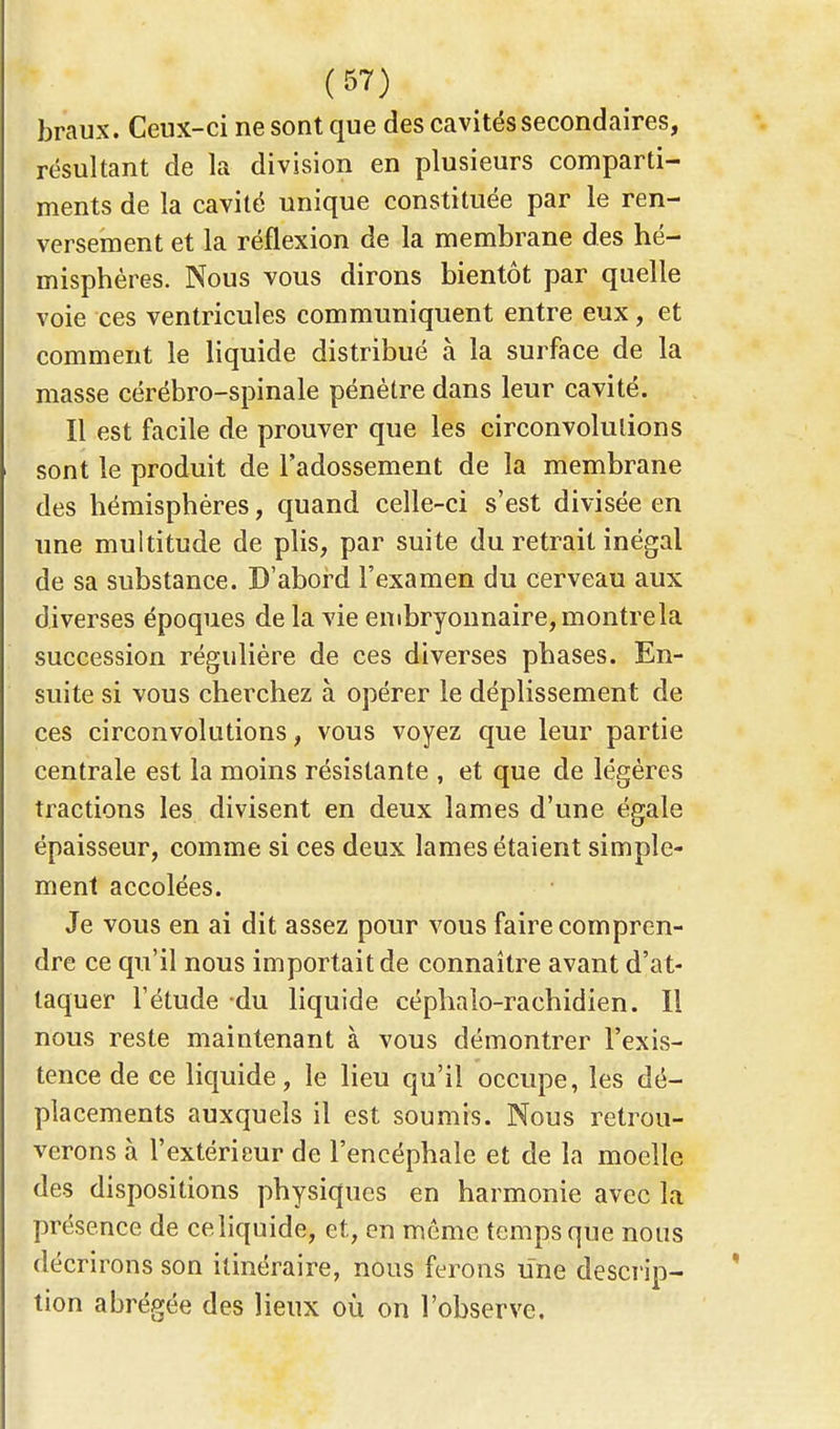 braux. Ceux-ci ne sont que des cavités secondaires, résultant de la division en plusieurs comparti- ments de la cavité unique constituée par le ren- versement et la réflexion de la membrane des hé- misphères. Nous vous dirons bientôt par quelle voie ces ventricules communiquent entre eux, et comment le liquide distribué à la surface de la masse cérébro-spinale pénètre dans leur cavité. Il est facile de prouver que les circonvolutions sont le produit de l'adossement de la membrane des hémisphères, quand celle-ci s'est divisée en une multitude de plis, par suite du retrait inégal de sa substance. D'abord l'examen du cerveau aux diverses époques de la vie embryonnaire, montrela succession régulière de ces diverses phases. En- suite si vous cherchez à opérer le déplissement de ces circonvolutions, vous voyez que leur partie centrale est la moins résistante , et que de légères tractions les divisent en deux lames d'une égale épaisseur, comme si ces deux lames étaient simple- ment accolées. Je vous en ai dit assez pour vous faire compren- dre ce qu'il nous importait de connaître avant d'at- taquer l'étude du liquide céphalo-rachidien. Il nous reste maintenant à vous démontrer l'exis- tence de ce liquide, le lieu qu'il occupe, les dé- placements auxquels il est soumis. Nous retrou- verons à l'extérieur de l'encéphale et de la moelle des dispositions physiques en harmonie avec la présence de ce liquide, et, en même temps que nous décrirons son itinéraire, nous ferons une descrip- tion abrégée des lieux où on l'observe.