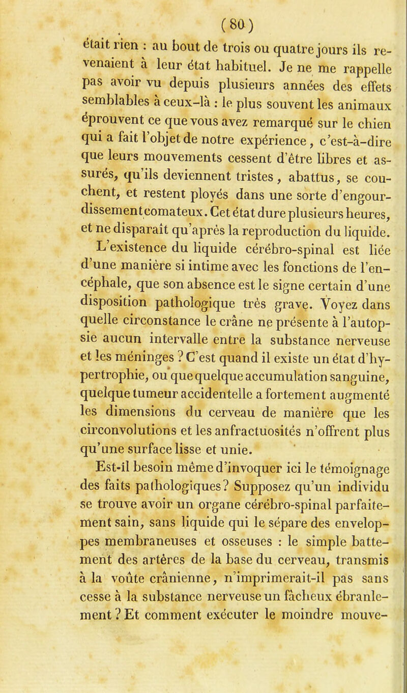 était rien : au bout de trois ou quatre jours ils re- venaient à leur état habituel. Je ne me rappelle pas avoir vu depuis plusieurs années des effets semblables à ceux-là : le plus souvent les animaux éprouvent ce que vous avez remarqué sur le chien qui a fait l'objet de notre expérience, c'est-à-dire que leurs mouvements cessent detre libres et as- surés, qu'ils deviennent tristes , abattus, se cou- chent, et restent ployés dans une sorte d'engour- dissemen t comateux. Cet état dure plusieurs heures, et ne disparaît qu'après la reproduction du liquide. L'existence du liquide cérébro-spinal est liée d'une manière si intime avec les fonctions de l'en- céphale, que son absence est le signe certain d'une disposition pathologique très grave. Voyez dans quelle circonstance le crâne ne présente à l'autop- sie aucun intervalle entre la substance nerveuse et les méninges ? C'est quand il existe un état d'hy- pertrophie, ou que quelque accumulation sanguine, quelque tumeur accidentelle a fortement augmenté les dimensions du cerveau de manière que les circonvolutions et les anfractuosités n'offrent plus qu'une surface lisse et unie. Est-il besoin même d'invoquer ici le témoignage des faits pathologiques? Supposez qu'un individu se trouve avoir un organe cérébro-spinal parfaite- ment sain, sans liquide qui le sépare des envelop- pes membraneuses et osseuses : le simple batte- ment des artères de la base du cerveau, transmis à la voûte crânienne, n'imprimerait-il pas sans cesse à la substance nerveuse un fâcheux ébranle- ment ? Et comment exécuter le moindre mouve-