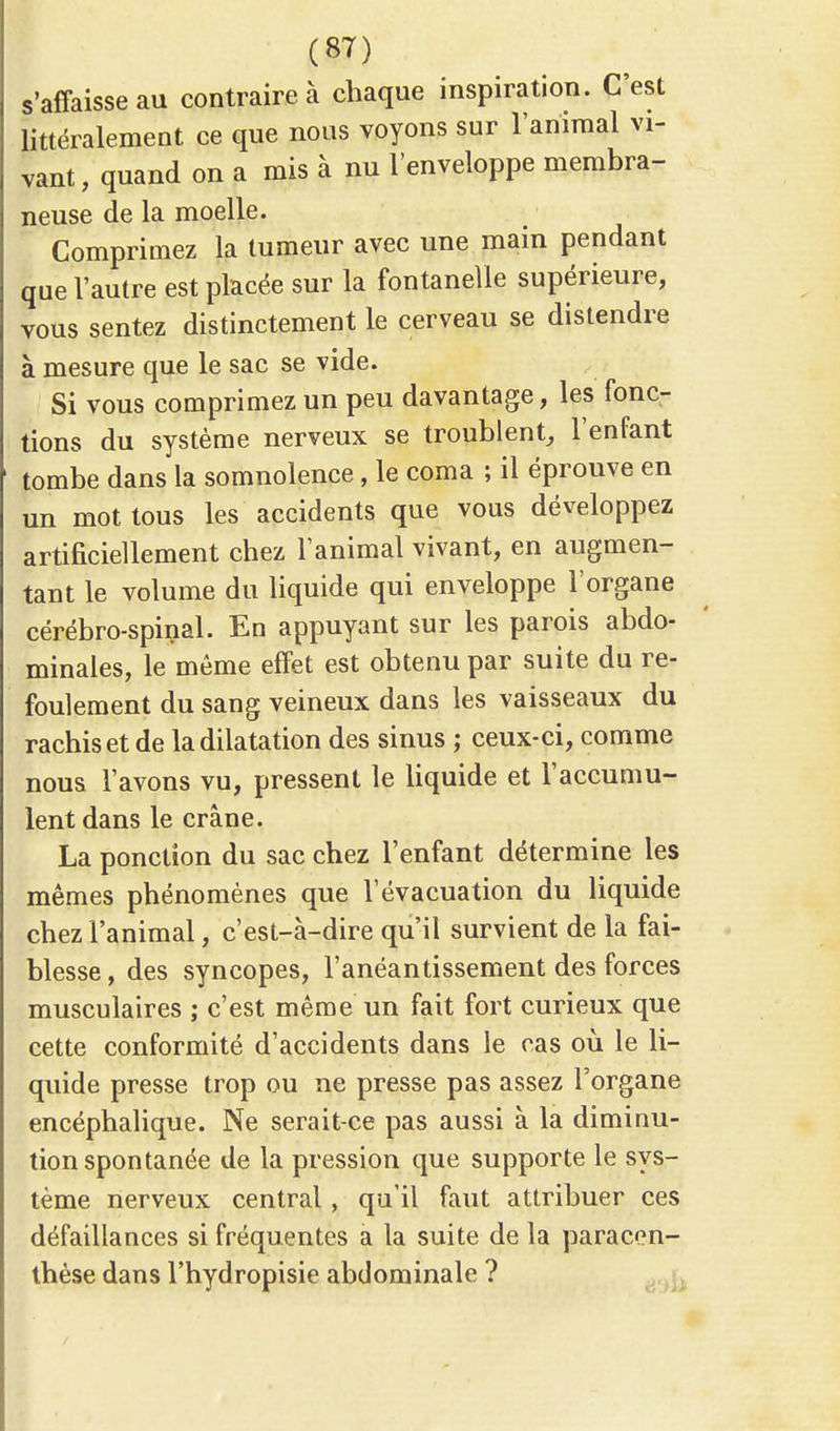 s'affaisse au contraire à chaque inspiration. C'est littéralement ce que nous voyons sur l'animal vi- vant , quand on a mis à nu l'enveloppe membra- neuse de la moelle. Comprimez la tumeur avec une main pendant que l'autre est placée sur la fontanelle supérieure, vous sentez distinctement le cerveau se distendre à mesure que le sac se vide. Si vous comprimez un peu davantage, les fonc- tions du système nerveux se troublent, l'enfant tombe dans la somnolence, le coma ; il éprouve en un mot tous les accidents que vous développez artificiellement chez l'animal vivant, en augmen- tant le volume du liquide qui enveloppe l'organe cérébro-spinal. En appuyant sur les parois abdo- minales, le même effet est obtenu par suite du re- foulement du sang veineux dans les vaisseaux du rachiset de la dilatation des sinus ; ceux-ci, comme nous l'avons vu, pressent le liquide et l'accumu- lent dans le crâne. La ponction du sac chez l'enfant détermine les mêmes phénomènes que l'évacuation du liquide chez l'animal, c'est-à-dire qu'il survient de la fai- blesse , des syncopes, l'anéantissement des forces musculaires ; c'est même un fait fort curieux que cette conformité d'accidents dans le cas où le li- quide presse trop ou ne presse pas assez l'organe encéphalique. Ne serait-ce pas aussi à la diminu- tion spontanée de la pression que supporte le sys- tème nerveux central, qu'il faut attribuer ces défaillances si fréquentes a la suite de la paracen- thèse dans l'hydropisie abdominale ?