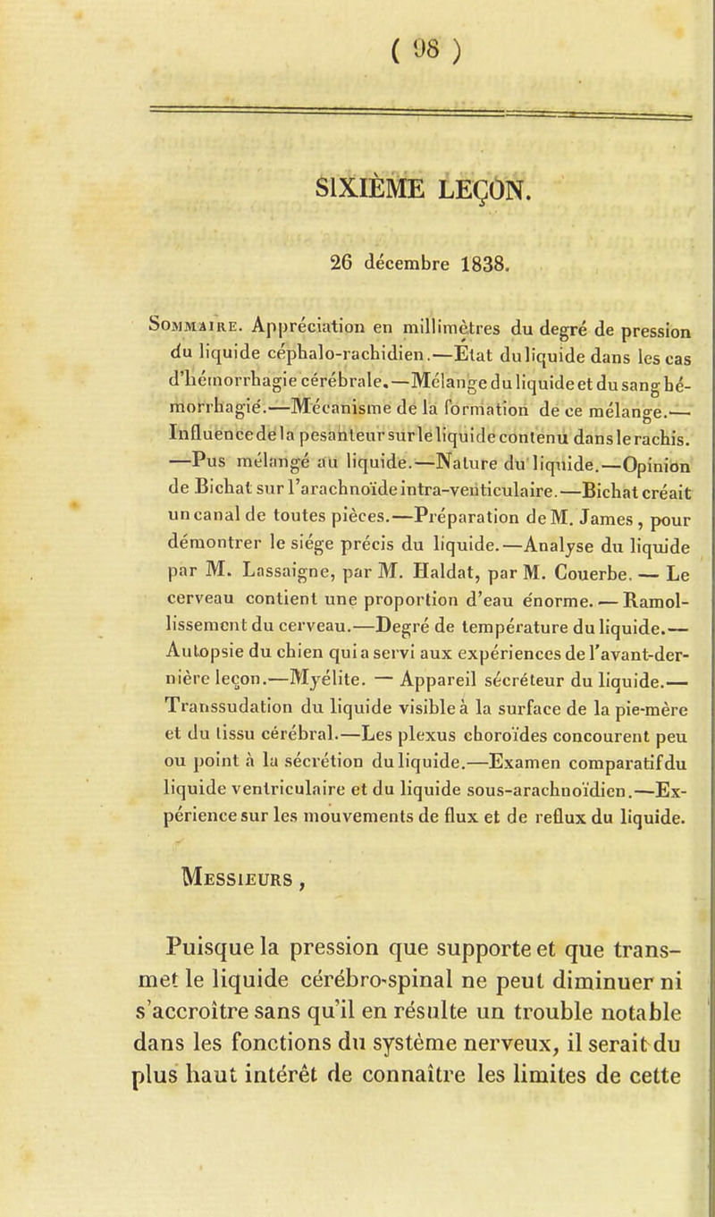 SIXIÈME LEÇON. 26 décembre 1838. Sommaire. Appréciation en millimètres du degré de pression du liquide céphalo-rachidien.—Etat duliquide dans les cas d'hémorrhagie cérébrale.—Mélange du liquide et du sang hé- morrhagié.—Mécanisme de la formation de ce mélange.— Influencedela pesanteur sur le liquide contenu danslerachis. —Pus mélangé au liquide.—Nature du liquide.—Opinion de Bichat sur l'arachnoïde intra-venticulaire.—Bichat créait un canal de toutes pièces.—Préparation de M. James , pour démontrer le siège précis du liquide.—Analyse du liquide par M. Lassaigne, par M. Haldat, par M. Couerbe. — Le cerveau contient une proportion d'eau e'norme. — Ramol- lissement du cerveau.—Degré de température du liquide.— AuLopsie du chien quia servi aux expériences de l'avant-der- nière leçon.—Myélite. — Appareil sécréteur du liquide.— Transsudation du liquide visible à la surface de la pie-mère et du lissu cérébral.—Les plexus choroïdes concourent peu ou point à la sécrétion duliquide.—Examen comparatif du liquide ventriculaire et du liquide sous-arachnoïdien.—Ex- périence sur les mouvements de flux et de reflux du liquide. Messieurs , Puisque la pression que supporte et que trans- met le liquide cérébro-spinal ne peut diminuer ni s'accroître sans qu'il en résulte un trouble notable dans les fonctions du système nerveux, il serait du plus haut intérêt de connaître les limites de cette