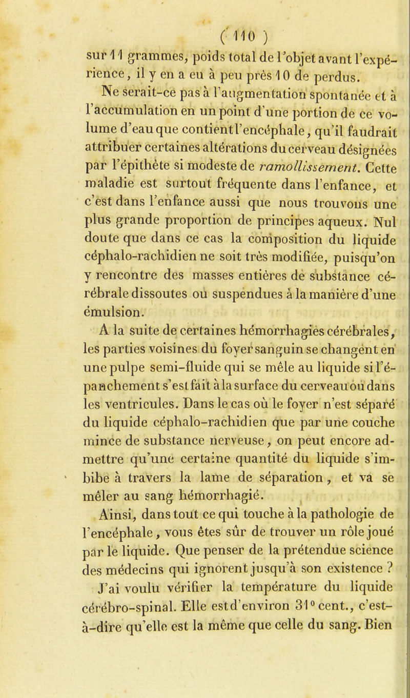 sur 11 grammes, poids total de l'objet avant l'expé- rience , il y en a eu à peu près 10 de perdus. Ne serait-ce pas à l'augmentation spontanée et à l'accumulation en un point d'une portion de ce vo- lume d'eau que contient l'encéphale, qu'il faudrait attribuer certaines altérations du cerveau désignées par l'épithète si modeste de ramollissement. Cette maladie est surtout fréquente dans l'enfance, et c'est dans l'enfance aussi que nous trouvons une plus grande proportion de principes aqueux. Nul doute que dans ce cas la composition du liquide céphalo-rachidien ne soit très modifiée, puisqu'on y rencontre des masses entières de substance cé- rébrale dissoutes ou suspendues à la manière d'une émulsion. A la suite de certaines hémorrhagiès cérébrales, les parties voisines du foyer sanguin se changent en une pulpe semi-fluide qui se mêle au liquide si l'é- paHchement s'est fait à la surface du cerveau ou dans les ventricules. Dans le cas où le foyer n'est séparé du liquide céphalo-rachidien que par une couche mince de substance nerveuse, on peut encore ad- mettre qu'une certaine quantité du liquide s'im- bibe à travers la lame de séparation, et va sè mêler au sang hémorrhagié. Ainsi, dans tout ce qui touche à la pathologie de l'encéphale, vous êtes sûr de trouver un rôle joué par le liquide. Que penser de la prétendue science des médecins qui ignorent jusqu'à son existence ? J'ai voulu vérifier la température du liquide cérébro-spinal. Elle estd'environ 31° cent., c'est- à-dire qu'elle est la même que celle du sang. Bien