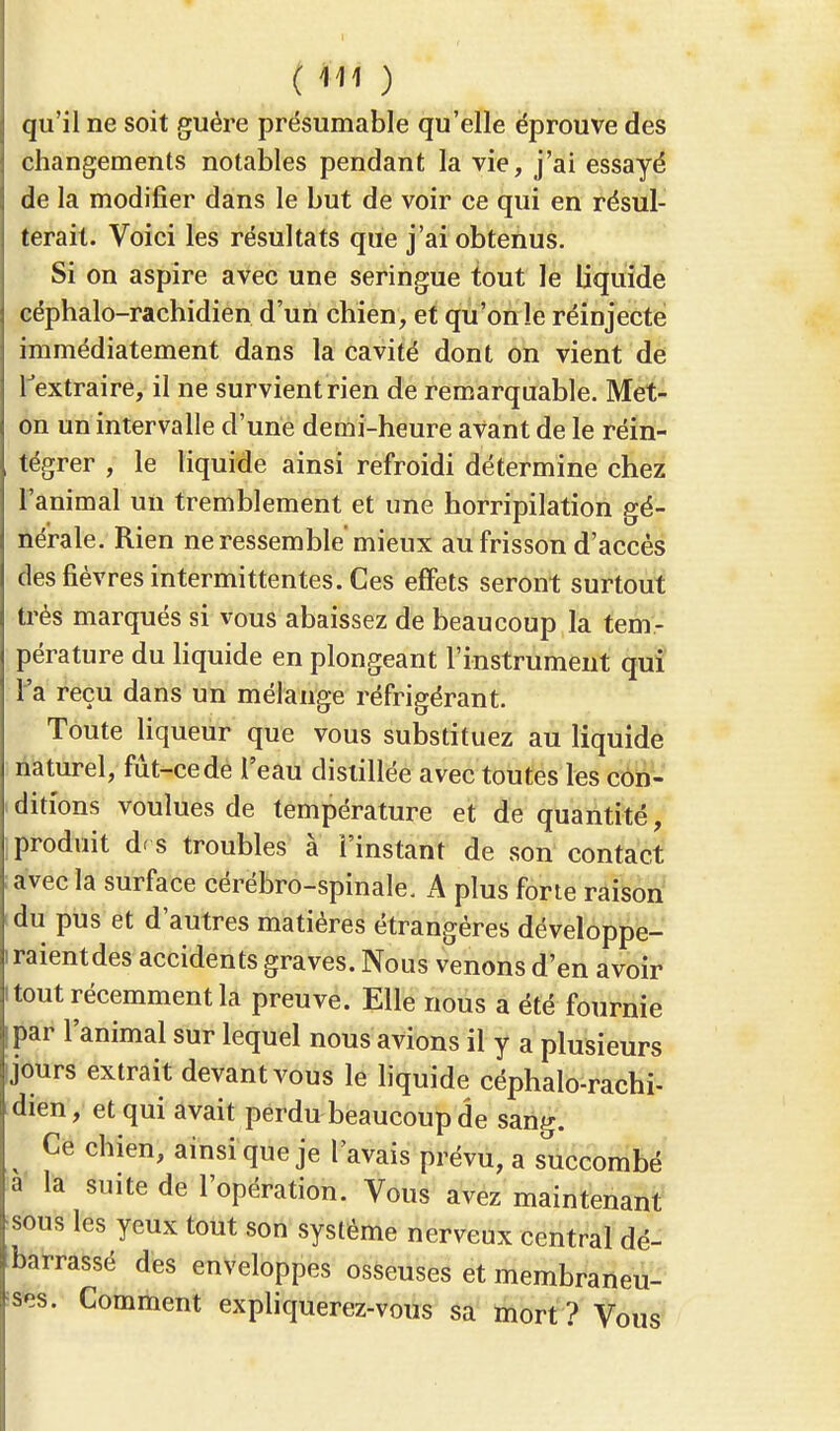 qu'il ne soit guère présumable qu'elle éprouve des changements notables pendant la vie, j'ai essayé de la modifier dans le but de voir ce qui en résul- terait. Voici les résultats que j'ai obtenus. Si on aspire avec une seringue tout le liquide céphalo-rachidien d'un chien, et qu'on le réinjecte immédiatement dans la cavité dont on vient de l'extraire, il ne survient rien de remarquable. Met- on un intervalle d'une demi-heure avant de le réin- tégrer , le liquide ainsi refroidi détermine chez l'animal un tremblement et une horripilation gé- nérale. Rien ne ressemble mieux au frisson d'accès des fièvres intermittentes. Ces effets seront surtout très marqués si vous abaissez de beaucoup la tem- pérature du liquide en plongeant l'instrument qui Ta reçu dans un mélange réfrigérant. Toute liqueur que vous substituez au liquide naturel, fût-ce de l'eau distillée avec toutes les con- ditions voulues de température et de quantité, produit df s troubles à l'instant de son contact avec la surface cérébro-spinale. A plus forte raison du pus et d'autres matières étrangères développe- raientdes accidents graves. Nous venons d'en avoir tout récemment la preuve. Elle nous a été fournie par l'animal sur lequel nous avions il y a plusieurs jours extrait devant vous le liquide céphalo-rachi- dien , et qui avait perdu beaucoup de sang. Ce chien, ainsi que je l avais prévu, a succombé a la suite de l'opération. Vous avez maintenant sous les yeux tout son système nerveux central dé- barrassé des enveloppes osseuses et membraneu- ses. Comment expliquerez-vous sa mort? Vous