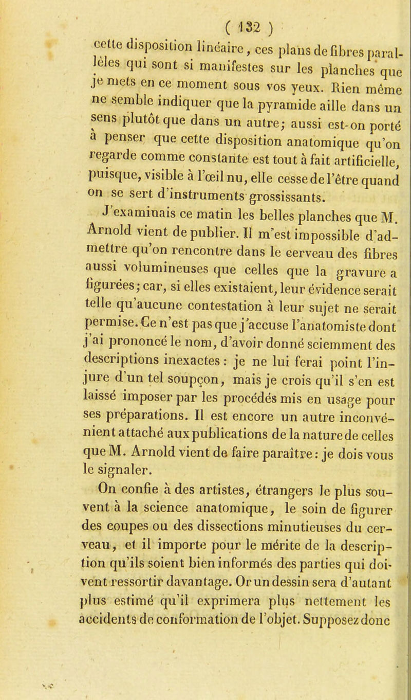 colle disposition linéaire, ces plans défibres paral- lèles qui sont si manifestes sur les planches que je mets en ce moment sous vos yeux. Rien même ne semble indiquer que la pyramide aille dans un sens plutôt que dans un autre; aussi est-on porté a penser que cette disposition anatomique qu'on regarde comme constante est tout à fait artificielle, puisque, visible à l'œil nu, elle cesse de l'être quand on se sert d'instruments grossissants. J'examinais ce matin les belles planches que M. Arnold vient de publier. Il m'est impossible d'ad- mettre qu'on rencontre dans le cerveau des fibres aussi volumineuses que celles que la gravure a figurées; car, si elles existaient, leur évidence serait telle qu'aucune contestation à leur sujet ne serait permise. Ce n'est pas que j accuse l'anatomiste dont j'ai prononcé le nom, d'avoir donné sciemment des descriptions inexactes : je ne lui ferai point l'in- jure d'un tel soupçon, mais je crois qu'il s'en est laissé imposer par les procédés mis en usage pour ses préparations. Il est encore un autre inconvé- nient attaché aux publications de la nature de celles que M. Arnold vient de faire paraître : je dois vous le signaler. On confie à des artistes, étrangers le plus sou- vent à la science anatomique, le soin de figurer des coupes ou des dissections minutieuses du cer- veau, et il importe pour le mérite de la descrip- tion qu'ils soient bien informés des parties qui doi- vent ressortir davantage. Orun dessin sera d'autant plus estimé qu'il exprimera plus nettement les accidents de conformation de l'objet. Supposez donc