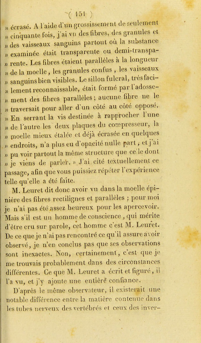 I écrasé. A l'aide d'un grossissement de roulement „ cinquante fois, j'ai vu des libres, des granules et 1 des vaisseaux sanguins partout où la substance | examinée était transparente ou demi-transpa- I rente. Les fibres étaient parallèles à la longueur » delà moelle, les granules confus , les vaisseaux S sanguins bien visibles. Le sillon fulcral, trèsfaci- » lement reconnaissante, était formé par l'adosse- ), ment des fibres parallèles ; aucune fibre ne le ,, traversait pour aller d'un côté au côté opposé. » En serrant la vis destinée à rapprocher l'une „ de l'autre les deux plaques du compresseur, la » moelle mieux étalée et déjà écrasée en quelques » endroits, n'a plus eu d'opacité nulle part, et j'ai » pu voir partout la môme structure que celle dont » je viens de parler. » J'ai cité textuellement ce passage, afin que vous puissiez répéter l'expérience telle qu'elle a été faite. M. Leuret dit donc avoir vu dans la moelle épi- nière des fibres rectilignes et parallèles ; pour moi je n'ai pas été assez heureux pour les apercevoir. Mais s'il est un homme de conscience 3 qui mérite d'être cru sur parole, cet homme c'est M. Leuret. De ce que je n'ai pas rencontré ce qu'il assure avoir observé, je n'en conclus pas que ses observations sont inexactes. Non, certainement , c'est que je me trouvais probablement dans des circonstances différentes. Ce que M. Leuret a écrit et figuré, il l'a vu, et j'y ajoute une entière* confiance. D'après le même observateur, il existerait une notable différence entre la matière contenue dans les tubes nerveux des vertébrés et ceux des inver-