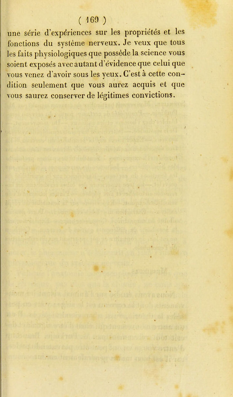 une série d'expériences sur les propriétés et les fonctions du système nerveux. Je veux que tous les faits physiologiques que possède la science vous soient exposés avec autant d'évidence que celui que vous venez d'avoir sous les yeux. C'est à cette con- dition seulement que vous aurez acquis et que vous saurez conserver de légitimes convictions.