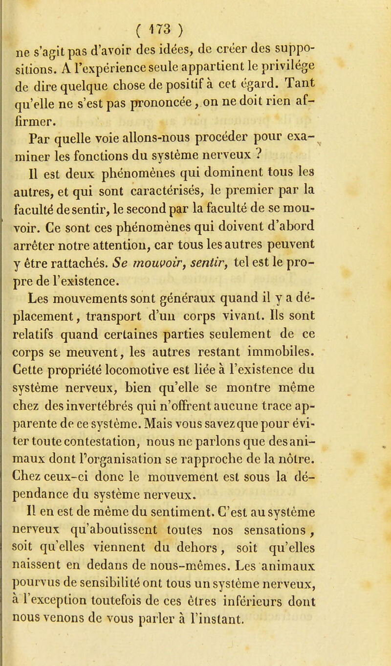 ne s'agit pas d'avoir des idées, de créer des suppo- sitions. A l'expérience seule appartient le privilège de dire quelque chose de positif à cet égard. Tant qu'elle ne s'est pas prononcée, on ne doit rien af- firmer. Par quelle voie allons-nous procéder pour exa- miner les fonctions du système nerveux ? 11 est deux phénomènes qui dominent tous les autres, et qui sont caractérisés, le premier par la faculté de sentir, le second par la faculté de se mou- voir. Ce sont ces phénomènes qui doivent d'abord arrêter notre attention, car tous les autres peuvent y être rattachés. Se mouvoir, sentir, tel est le pro- pre de l'existence. Les mouvements sont généraux quand il y a dé- placement , transport d'un corps vivant. Ils sont relatifs quand certaines parties seulement de ce corps se meuvent, les autres restant immobiles. Cette propriété locomotive est liée à l'existence du système nerveux, bien qu'elle se montre même chez des invertébrés qui n'offrent aucune trace ap- parente de ce système. Mais vous savez que pour évi- ter toute contestation, nous ne parlons que des ani- maux dont l'organisation se rapproche de la nôtre. Chez ceux-ci donc le mouvement est sous la dé- pendance du système nerveux. Il en est de même du sentiment. C'est au système nerveux qu'aboutissent toutes nos sensations, soit qu'elles viennent du dehors, soit qu'elles naissent en dedans de nous-mêmes. Les animaux pourvus de sensibilité ont tous un système nerveux, à l'exception toutefois de ces êtres inférieurs dont nous venons de vous parler à l'instant.