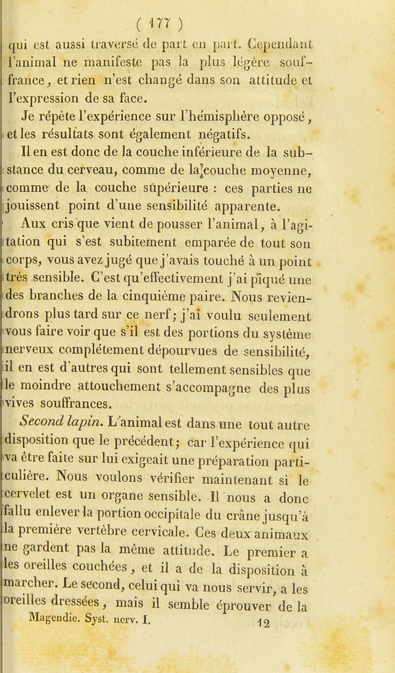 qui est aussi traversé de part eu part. Cependant l'animal ne manifeste pas la plus légère souf- france, et rien n'est changé dans son attitude et l'expression de sa face. Je répète l'expérience sur l'hémisphère opposé, et les résultats sont également négatifs. Il en est donc de la couche inférieure de la sub- stance du cerveau, comme de la|couche moyenne, comme de la couche supérieure : ces parties ne jouissent point d'une sensibilité apparente. Aux cris que vient de pousser l'animal, à l'agi- tation qui s'est subitement emparée de tout son corps, vous avez jugé que j'avais touché à un point itrès sensible. C'est qu'effectivement j'ai piqué une des branches de la cinquième paire. Nous revien- drons plus tard sur ce nerf; j'ai voulu seulement vous faire voir que s'il est, des portions du système nerveux complètement dépourvues de sensibilité, il en est d'autres qui sont tellement sensibles que le moindre attouchement s'accompagne des plus vives souffrances. Second lapin. L'animal est dans une tout autre disposition que le précédent; car l'expérience qui <va être faite sur lui exigeait une préparation parti- culière. Nous voulons vérifier maintenant si le cervelet est un organe sensible. Il-nous a donc fallu enlever la portion occipitale du crâne jusqu'à la première vertèbre cervicale. Ces deux animaux ne gardent pas la même attitude. Le premier a les oreilles couchées, et il a de la disposition à marcher. Le second, celui qui va nous servir, a les oreilles dressées, mais il semble éprouver de la Magendie. Syst. nerv. I. -jo