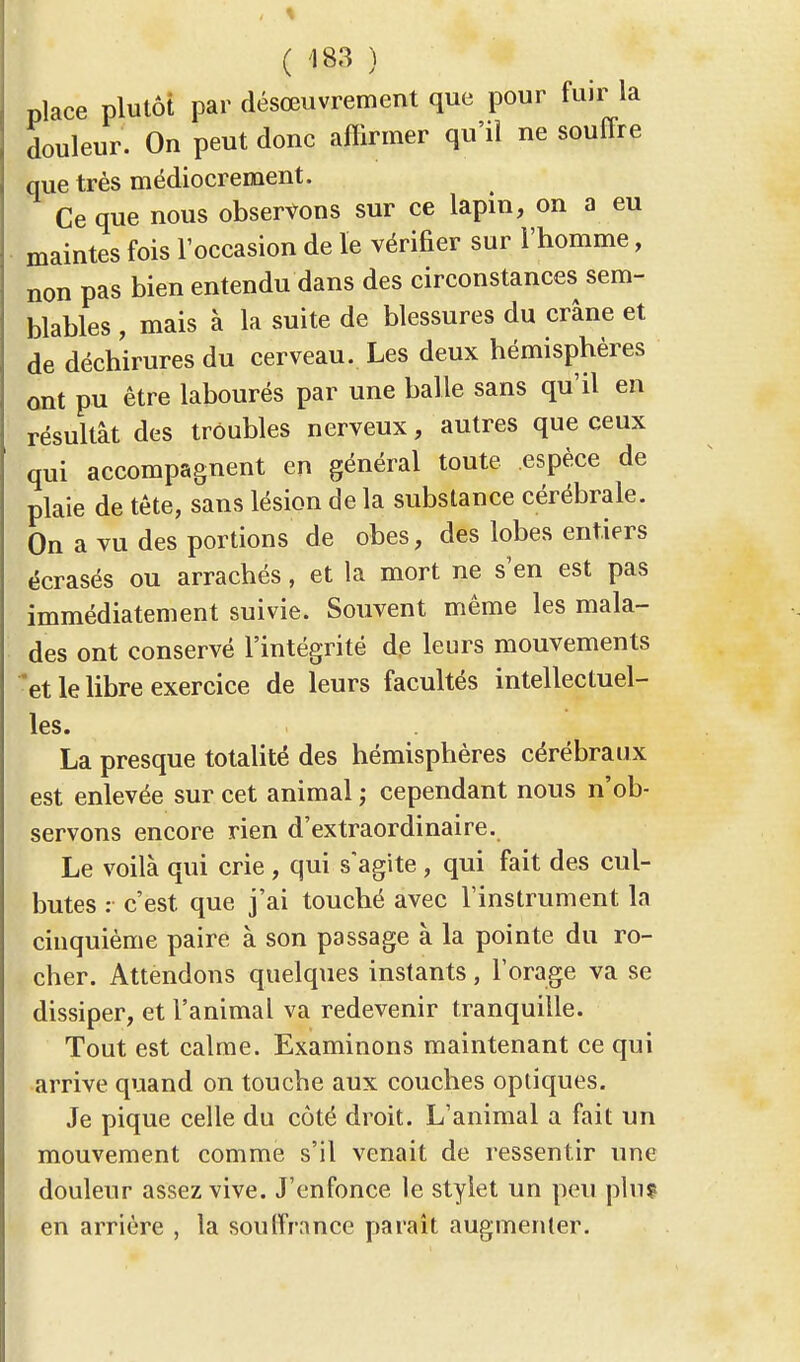 place plutôt par désœuvrement que pour fuir la douleur. On peut donc affirmer qu'il ne souffre que très médiocrement. Ce que nous observons sur ce lapin, on a eu maintes fois l'occasion de le vérifier sur l'homme, non pas bien entendu dans des circonstances sem- blables , mais à la suite de blessures du crâne et de déchirures du cerveau. Les deux hémisphères ont pu être labourés par une balle sans qu'il en résultât des troubles nerveux, autres que ceux qui accompa§nent en général toute espèce de plaie de tête, sans lésion de la substance cérébrale. On a vu des portions de obes, des lobes entiers écrasés ou arrachés, et la mort ne s'en est pas immédiatement suivie. Souvent même les mala- des ont conservé l'intégrité de leurs mouvements *et le libre exercice de leurs facultés intellectuel- les. La presque totalité des hémisphères cérébraux est enlevée sur cet animal ; cependant nous n'ob- servons encore rien d'extraordinaire. Le voilà qui crie , qui s'agite , qui fait des cul- butes : c'est que j'ai touché avec l'instrument la cinquième paire à son passage à la pointe du ro- cher. Attendons quelques instants, l'orage va se dissiper, et l'animal va redevenir tranquille. Tout est calme. Examinons maintenant ce qui arrive quand on touche aux couches optiques. Je pique celle du côté droit. L'animal a fait un mouvement comme s'il venait de ressentir une douleur assez vive. J'enfonce le stylet un peu plu? en arrière , la souffrance paraît augmenter.