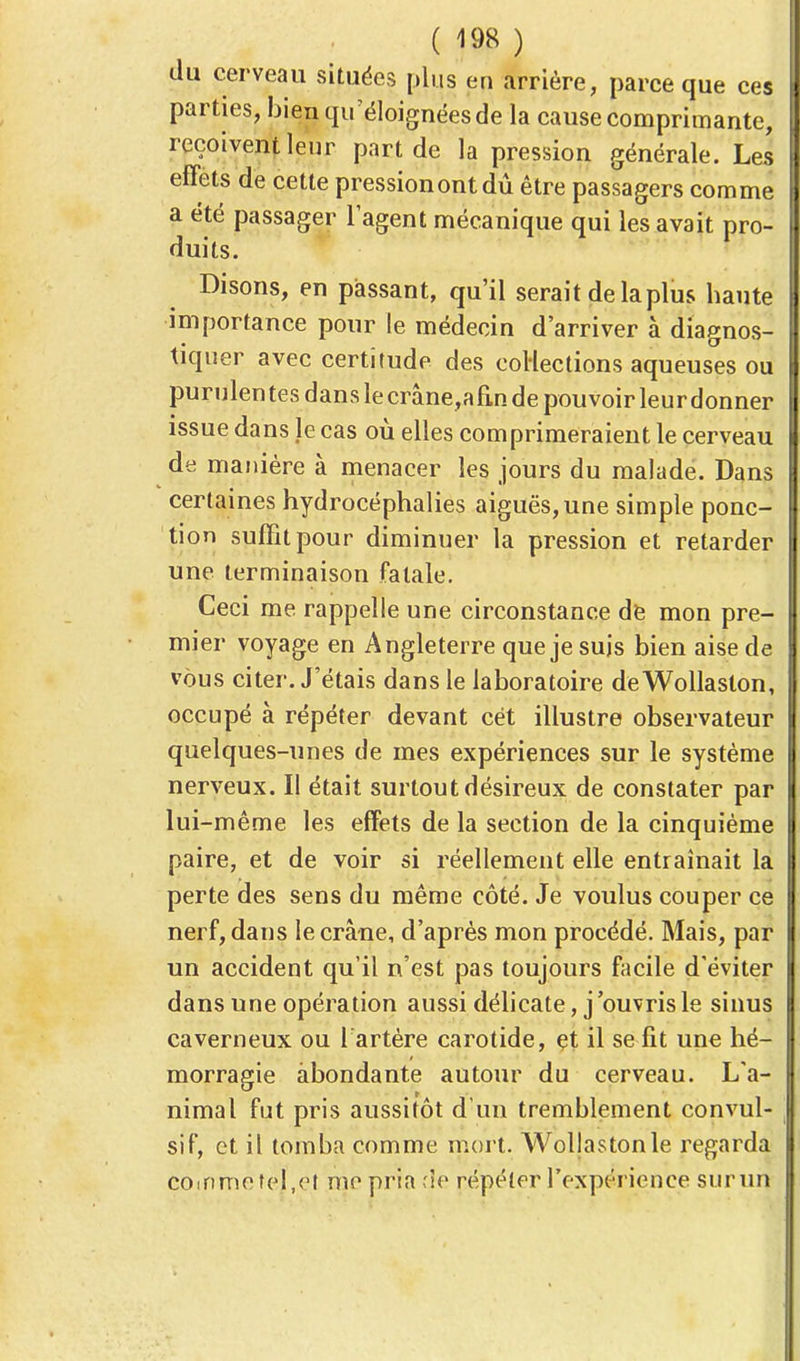 du cerveau situées plus en arrière, parce que ces parties, bien qu'éloignées de la cause comprimante, reçoivent leur part de la pression générale. Les effets de cette pression ont dû être passagers comme a été passager l'agent mécanique qui les avait pro- duits. Disons, en passant, qu'il serait de la plus haute importance pour le médecin d'arriver à diagnos- tiquer avec certitude des coHections aqueuses ou purulentes danslecrâne,afinde pouvoir leurdonner issue dans je cas où elles comprimeraient le cerveau de manière à menacer les jours du malade. Dans certaines hydrocéphalies aiguës, une simple ponc- tion suffit pour diminuer la pression et retarder une terminaison fatale. Ceci me rappelle une circonstance de mon pre- mier voyage en Angleterre que je suis bien aise de vous citer. J'étais dans le laboratoire deWollaston, occupé à répéter devant cet illustre observateur quelques-unes de mes expériences sur le système nerveux. Il était surtout désireux de constater par lui-même les effets de la section de la cinquième paire, et de voir si réellement elle entraînait la perte des sens du même côté. Je voulus couper ce nerf, dans le crâne, d'après mon procédé. Mais, par un accident qu'il n'est pas toujours facile d'éviter dans une opération aussi délicate, j'ouvris le sinus caverneux ou l'artère carotide, et il se fit une hé- morragie abondante autour du cerveau. L'a- nimal fut pris aussitôt d'un tremblement convul- sif, et il tomba comme mort. Wollastonle regarda coinmeîel.et me pria de répéter l'expérience surun