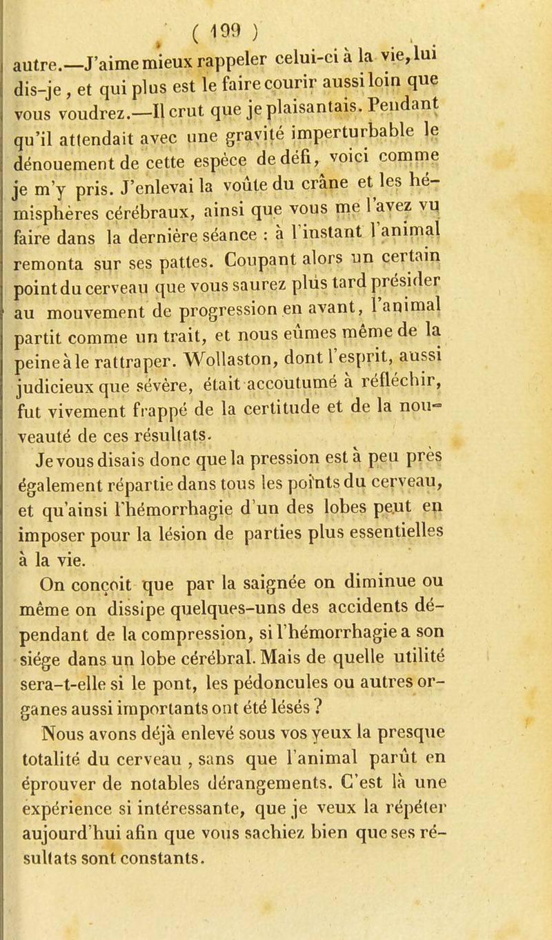 autre.—J'aime mieux rappeler celui-ci à la vie, lui dis-je , et qui plus est le faire courir aussi loin que vous voudrez.—Il crut que je plaisantais. Pendant qu'il attendait avec une gravité imperturbable le dénouement de cette espèce de défi, voici comme je m'y pris. J'enlevai la voûte du crâne et les hé- misphères cérébraux, ainsi que vous me l'avez vu faire dans la dernière séance : à l'instant l'animal remonta sur ses pattes. Coupant alors un certain point du cerveau que vous saurez plus tard présider au mouvement de progression en avant, l'animal partit comme un trait, et nous eûmes même de la peine à le rattraper. Wollaston, dont l'esprit, aussi judicieux que sévère, était accoutumé à réfléchir, fut vivement frappé de la certitude et de la nou- veauté de ces résultats. Je vous disais donc que la pression esta peu près également répartie dans tous les points du cerveau, et qu'ainsi Thémorrhagie d'un des lobes peut en imposer pour la lésion de parties plus essentielles à la vie. On conçoit que par la saignée on diminue ou même on dissipe quelques-uns des accidents dé- pendant de la compression, si l'hémorrhagie a son siège dans un lobe cérébral. Mais de quelle utilité sera-t-elle si le pont, les pédoncules ou autres or- ganes aussi importants ont été lésés ? Nous avons déjà enlevé sous vos yeux la presque totalité du cerveau , sans que l'animal parût en éprouver de notables dérangements. C'est là une expérience si intéressante, que je veux la répéter aujourd'hui afin que vous sachiez bien que ses ré- sultats sont constants.