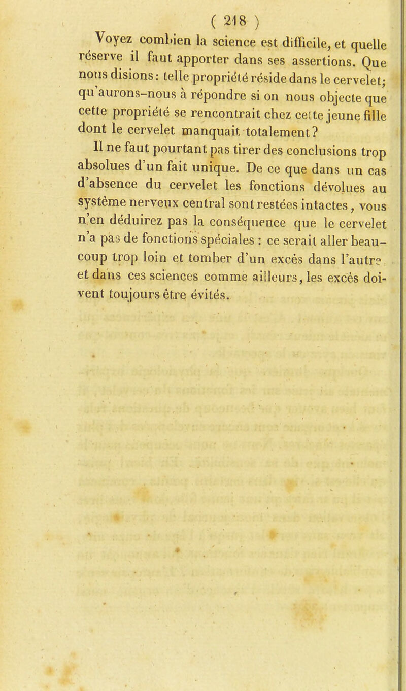 Voyez combien la science est difficile, et quelle réserve il faut apporter dans ses assertions. Que nous disions : telle propriété réside dans le cervelet; qu'aurons-nous à répondre si on nous objecte que cette propriété se rencontrait chez celte jeune fille dont le cervelet manquait, totalement? 11 ne faut pourtant pas tirer des conclusions trop absolues d'un fait unique. De ce que dans un cas d'absence du cervelet les fonctions dévolues au système nerveux central sont restées intactes, vous n'en déduirez pas la conséquence que le cervelet n'a pas de fonctions spéciales : ce serait aller beau- coup trop loin et tomber d'un excès dans l'autre et dans ces sciences comme ailleurs, les excès doi- vent toujours être évités.